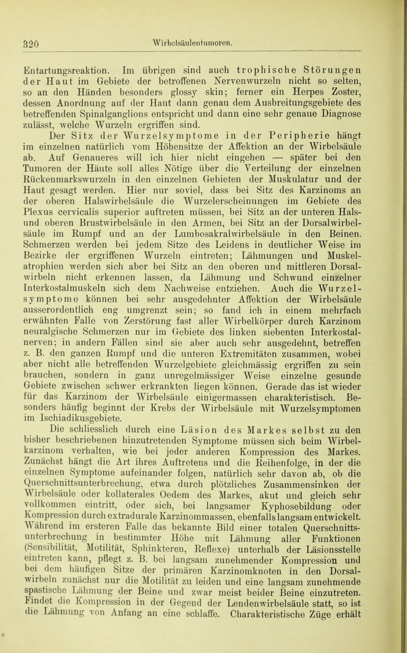 Entartungsreaktion. Im ubrigen sind auch trophische Storungen der Haut im Gebiete der betroffenen Nervenwurzeln nicht so selten, so an den Handen besonders glossy skin; ferner ein Herpes Zoster, dessen Anordnung auf der Hant dann genau dem Ausbreitungsgebiete des betreffenden Spinalganglions entspricht und dann eine sehr genaue Diagnose zulasst, welche Wurzeln ergriffen sind. Der Sitz der Wurzelsy mptome in der Peripherie hangt im einzelnen natiirlich vom Hohensitze der Affektion an der Wirbelsaule ab. Anf Genaueres will ich hier nicht eingehen — spater bei den Tumoren der Haute soil alles Notige iiber die Verteilang der einzelnen Riickenmarkswurzeln in den einzelnen Gebieten der Muskulatur und der Haut gesagt werden. Hier nur soviel, dass bei Sitz des Karzinoms an der oberen Halswirbelsaule die Wurzelerscheinungen im Gebiete des Plexus cervicalis superior auftreten miissen, bei Sitz an der unteren Hals- und oberen Brustwirbelsaule in den Armen, bei Sitz an der Dorsalwirbel- saule im Rumpf und an der Lumbosakralwirbelsaule in den Beinen. Schmerzen werden bei jedem Sitze des Leidens in deutlicher Weise im Bezirke der ergriffenen Wurzeln eintreten; Lahmungen und Muskel- atrophien werden sich aber bei Sitz an den oberen und mittleren Dorsal- wirbeln nicht erkennen lassen, da Lahmung und Schwund einzelner Interkostalmuskeln sich dem Nachweise entziehen. Auch die Wurzel- symptome konnen bei sehr ausgedehnter Affektion der Wirbelsaule ausserordentlich eng umgrenzt sein; so fand ich in einem mehrfach erwahnten Falle von Zerstorung fast aller Wirbelkorper durch Karzinom neuralgische Schmerzen nur im Gebiete des linken siebenten Interkostal- nerven; in andern Fallen sind sie aber auch sehr ausgedehnt, betreffen z. B. den ganzen Rumpf und die unteren Extremitaten zusammen, wobei aber nicht alle betreffenclen Wurzelgebiete gleichmassig ergriffen zu sein brauchen, sondern in ganz uuregelmassiger Weise einzelne gesunde Gebiete zwischen schwer erkrankten liegen konnen. Gerade das ist wieder ftir das Karzinom der Wirbelsaule einigermassen charakteristisch. Be- sonders haufig beginnt der Krebs der Wirbelsaule mit Wurzelsymptomen im Ischiadikusgebiete. Die schliesslich durch eine Lasion des Markes selbst zu den bisher beschriebenen hinzutretenden Symptome miissen sich beim Wirbel- karzinom verhalten, wie bei jeder anderen Kompression des Markes. Zuniichst hangt die Art ihres Auftretens und die Reihenfolge, in der die einzelnen Symptome aufeinander folgen, natiirlich sehr davon ab, ob die Querschnittsunterbrechung, etwa durch plotzliches Zusammensinken der Wirbelsaule oder kollaterales Oedem des Markes, akut und gleich sehr vollkommen eintritt, oder sich, bei langsamer Kyphosebildung oder Kompression durch extradural Karzinommassen, ebenfallslangsamentwickelt. Wahrend im ersteren Falle das bekannte Bild einer totalen Querschnitts- unterbrechung in bestimmter Hone mit Lahmung aller Funktionen (Sensibilitat, Motilitat, Sphinkteren, Reflexe) unterhalb der Lasionsstelle eintreten kann, pflegt z. B. bei langsam zunehmender Kompression und bei dem haufigen Sitze der primaren Karzinomknoten in den Dorsal- wirbeln zumichst nur die Motilitat zu leiden und eine langsam zunehmende spastische Lahmung der Beine und zwar meist beider Beine einzutreten. Fmdet die Kompression in der Gegend der Lendenwirbelsaule statt, so ist die Lahmung von Anfang an eine schlatTe. Charakteristische Ziige erhalt