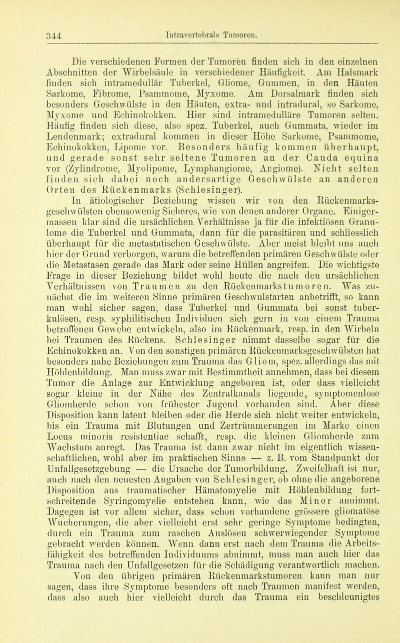 Die verschiedenen Formen cler Tumoren finden sich in den einzelnen Abschnitten der Wirbelsaule in verscbiedener Haufigkeit. Am Halsmark finden sich intramedullar Tuberkel, Gliome, Gummen, in den Hauten Sarkome, Fibrome, Psammome, Myxotne. Am Dorsalmark finden sich besonders Geschwiilste in den Hauten, extra- und intradural, so Sarkome, Myxome nnd Echinokokken. Hier sind intramedullare Tumoren selten. Haufig finden sich diese, also spez. Tuberkel, auch Gummata, wieder im Lendenmark; extradural kommen in dieser Hohe Sarkome, Psammome, Echinokokken, Lipome vor. Besonders hiiufig kommen iiberhaupt, und gerade sonst sehr seltene Tumoren an cler Cauda equina vor (Zylindrome, Myolipome, Lymphangiome, Angiome). Nicht selten finden sich dabei noch andersartige Geschwiilste an anderen Orten des Riickenmarks (Schlesinger). In atiologischer Beziehung wissen wir von den Rtickenmarks- geschwiilsten ebensowenig Sicheres, wie von denen anderer Organe. Einiger- massen klar sind die ursachlichen Yerhaltnisse ja ftir die infektiosen Granu- lome die Tuberkel und Gummata, dann fur die parasitaren und schliesslich iiberhaupt fiir die metastatischen Geschwiilste. Aber meist bleibt uns auch hier der Grund verborgen, warum die betreffenden primaren Geschwiilste oder die Metastasen gerade das Mark oder seine Hiillen angreifen. Die wichtigste Frage in dieser Beziehung bildet wohl heute die nach den ursachlichen Verhaltnissen von Traumen zu den Riickenmarks tumor en. Was zu- nachst die im weiteren Sinne primaren Geschwulstarten anbetrifft, so kann man wohl sicher sagen, dass Tuberkel und Gummata bei sonst tuber- kulosen, resp. syphilitischen Inclividuen sich gern in von einem Trauma betroffenen Gewebe entwickeln, also im Rtickenmark, resp. in den Wirbeln bei Traumen des Riickens. Schlesinger nimmt dasselbe sogar fiir die Echinokokken an. Yon den sonstigen primaren Riickenmarksgeschwiilsten hat besonders nahe Beziehungen zum Trauma das Gliom, spez. allerdings das mit Hohlenbildung. Man muss zwar mit Bestimmtheit annehmen, dass bei cliesem Tumor die Anlage zur Entwicklung angeboren ist, oder dass vielleicht sogar kleine in der Nahe des Zentralkanals liegende, symptomenlose Gliomherde schon von friihester Jugend vorhanden sind. Aber diese Disposition kann latent bleiben oder die Hercle sich nicht weiter entwickeln, bis ein Trauma mit Blutungen und Zertriimmerungen im Marke einen Locus minoris resistentiae schafft, resp. die kleinen Gliomherde zum Wachstum anregt. Das Trauma ist dann zwar nicht im eigentlich wissen- schaftlichen, wohl aber im praktischen Sinne — z. B. vom Standpunkt der Unfallgesetzgebung — die Ursache der Tumorbildung* Zweifelhaft ist nur, auch nach den neuesten Angaben von Schlesinger, ob ohne die angeborene Disposition aus traumatischer Hamatomyelie mit Hohlenbildung fort- schreitende Syringomyelie entstehen kann, wie das Minor annimmt. Dagegen ist vor allem sicher, dass schon vorhandene grossere gliomatose Wucherungen, die aber vielleicht erst sehr geringe Symptome bedingten, durch ein Trauma zum raschen Auslosen schwerwiegender Symptome gebracht A^erden konnen. Wenn dann erst nach dem Trauma die Arbeits- fiihigkeit des betreffenden Individuums abnimmt, muss man auch hier das Trauma nach den Unfallgesetzen fiir die Schiidigung verantwortlich machen. Yon den iibrigen primaren Riickenmarkstumoren kann man nur sagen, dass ihre Symptome besonders oft nach Traumen manifest werden, dass also auch hier vielleicht durch das Trauma ein beschleunigtes