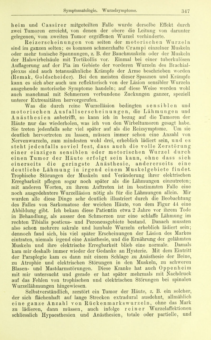 heim und Cassirer mitgeteilten Palle wurdo derselbe Effekt durch zwei Tumoren erreicht, von denen der obere die Leitung von darunter gelegenen, vom zweiten Tumor ergriffenen Wurzel verhinderte. Reizerscheinungen von seiten der motorischen Wurzeln sind ira ganzen seiten; es kommen schmerzhafte Orampi einzelnor Muskeln oder mehr tonische Spannungen, z. B. der Bauchmuskeln oder der Muskeln der Halswirbelsaule mit Tortikollis vor. Einmai bei einer tuberkulosen Auflagerung auf der Pia im Gebiete der vorderen Wurzeln des Brachial- plexus sind auch tetanusalmliche Krampfe der Arme beschrieben worden (Remak, Goldscheider). Bei den meisten dieser Spasmen und Krampfe kann es sick aber auch urn reflektorisch von der Lasion sensibler Wurzeln ausgehende motorische Symptome handeln; auf diese Weise werden wohl auch manchmal mit Schmerzen verbundene Zuckungen ganzer, speziell unterer Extrernitaten hervorgerufen. Was die durch reine Wurzellasion bedingten sensiblen und motorischen A u s f a 11 s e r s c h e i n u n g e n, die L a h m u n g e n und Anasthesien anbetrifft, so kann ich in bezug auf die Tumoren der Hiiute nur das wiederholen, was ich von den Wirbeltumoren gesagt habe. Sie treten jedenfalls sehr viel spater auf als die Reizsymptome. Urn sie deutlich hervortreten zu lassen, mussen immer schon eine Anzahl von Nervenwurzeln, zum minclesten wohl drei, erheblich ladiert sein, und es stent jedenfalls soviel fest, dass auch die voile Zerstorung einer einzigen sensiblen oder motorischen Wurzel durch einen Tumor der Haute erfolgt sein kann, ohne dass sich einerseits die geringste Anasthesie, andererseits eine deutliche Lahmung in irgend einem Muskelgebiete findet. Trophische Storungen der Muskeln und Yeranderung ihrer elektrischen Erregbarkeit pflegen sogar noch spater als die Lahmungen einzutreten; mit anderen Worten, zu ihrem Auftreten ist im bestimmten Falle eine noch ausgedehntere Wurzellasion notig als fiir die Lahmungen allein. Mir wurden alle diese Dinge sehr deutlich illustriert durch die Beobachtung des Falles von Sarkomatose der weichen Haute, von dem Figur 44 eine Abbildung gibt. Ich bekam diese Patientin etwa 2 Jahre vor ihrem Tode in Behandlung, als ausser den Schmerzen nur eine schlaffe Lahmung im rechten Tibialis posticus- und Peroneusgebiete bestand. Danach mussten also schon mehrere sakrale und lumbale Wurzeln erheblich ladiert sein; dennoch fand sich, bis viel spater Erscheinungen der Lasion des Markes eintraten, niemals irgend eine Anasthesie, und die Ernahrung der gelahmten Muskeln und ihre elektrische Erregbarkeit blieb eine normale. Damals kam mir deshalb immer wieder der Gedanke an Hysterie. Mit dem Eintritt der Paraplegie kam es dann mit einem Schlage zu Anasthesie der Beine, zu Atrophie und elektrischen Storungen in den Muskeln, zu schweren Blasen- und Mastdarmstorungen. Diese Kranke hat auch Oppenheim mit mir untersucht und gerade er hat spater mehrmals mit Nachdruck auf das Fehlen von trophischen und elektrischen Storungen bei spinalen Wurzellahmungen hingeAviesen. Selbstverstandlich, zerstort ein Tumor der Haute, z. B. ein solcher, der sich flachenhaft auf lange Strecken extradural ausdehnt, allmahlich eine ganze Anzahl von Ruck en marks wurzeln, ohne das Mark zu ladieren, dann mussen, auch infolge reiner Wurzelaffektionen schliesslich Hypaesthesien und Anasthesien, totale oder partielle, und