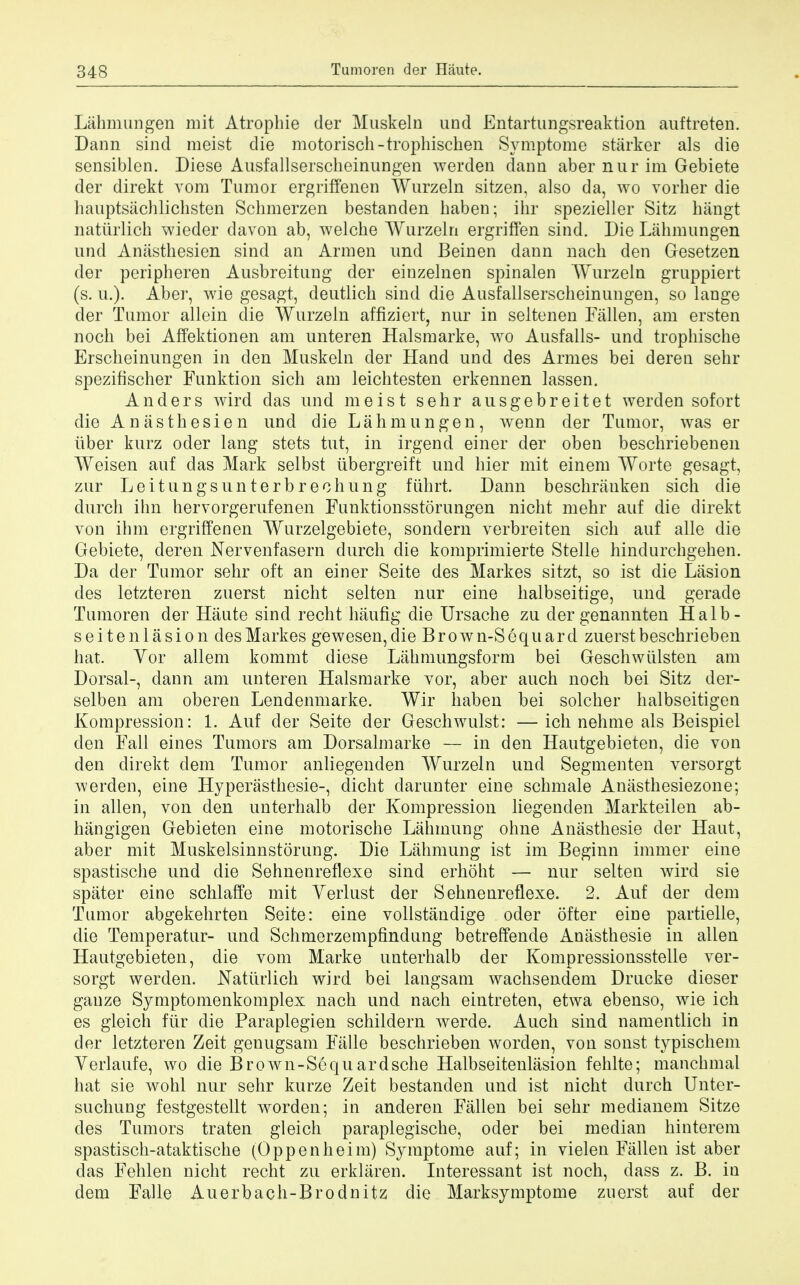 Lahmungen mit Atropine der Muskeln und Entartungsreaktion auftreten. Dann sind raeist die motorisch-trophischen Symptome starker als die sensiblen. Diese Ausfallserscheinungen werden dann aber nur im Gebiete der direkt vom Tumor ergriffenen Wurzeln sitzen, also da, wo vorher die hauptsachlichsten Schmerzen bestanden haben; ihr spezieller Sitz hangt natiirlich wieder davon ab, welche Wurzeln ergriffen sind. Die Lahmungen und Anasthesien sind an Armen und Beinen dann nach den Gesetzen der peripheren Ausbreitung der einzelnen spinalen Wurzeln gruppiert (s. u.). Aber, wie gesagt, deutlich sind die Ausfallserscheinungen, so lange der Tumor allein die Wurzeln affiziert, nur in seltenen Fallen, am ersten noch bei Affektionen am unteren Halsmarke, wo Ausfalls- und trophische Erscheinungen in den Muskeln der Hand und des Armes bei deren sehr spezifischer Funktion sich am leichtesten erkennen lassen. Anders wird das und meist sehr ausgebreitet werden sofort die Anasthesien und die Lahmungen, wenn der Tumor, was er iiber kurz oder lang stets tut, in irgend einer der oben beschriebenen Weisen auf das Mark selbst iibergreift und hier mit einem Worte gesagt, zur Leitungsunterbreohung fiihrt. Dann beschranken sich die durch ihn hervorgerufenen Funktionsstorungen nicht mehr auf die direkt von ihm ergriffenen Wurzelgebiete, sondern verbreiten sich auf alle die Gebiete, deren Nervenfasern clurch die komprimierte Stelle hindurchgehen. Da der Tumor sehr oft an einer Seite des Markes sitzt, so ist die Lasion des letzteren zuerst nicht selten nur eine halbseitige, und gerade Tumoren der Haute sind recht haufig die Ursache zu dergenannten Halb- seitenlasion des Markes gewesen,die Brown-Sequard zuerst beschrieben hat. Vor allem kommt diese Lahmungsform bei Greschwulsten am Dorsal-, dann am unteren Halsmarke vor, aber auch noch bei Sitz der- selben am oberen Lendenmarke. Wir haben bei solcher halbseitigen Kompression: 1. Auf der Seite der Geschwulst: —ich nehme als Beispiel den Fall eines Tumors am Dorsalmarke — in den Hautgebieten, die von den direkt dem Tumor anliegenden Wurzeln und Segmenten versorgt werden, eine Hyperasthesie-, dicht darunter eine schmale Anasthesiezone; in alien, von den unterhalb der Kompression liegenden Markteilen ab- hangigen Gebieten eine motorische Lahmung ohne Anasthesie der Haut, aber mit Muskelsinnstorung. Die Lahmung ist im Beginn immer eine spastische und die Sehnenreflexe sind erhoht — nur selten wird sie spater eine schlaffe mit Verlust der Sehnenreflexe. 2. Auf der dem Tumor abgekehrten Seite: eine vollstandige oder ofter eine partielle, die Temperatur- und Schmerzempfindung betreffende Anasthesie in alien Hautgebieten, die vom Marke unterhalb der Kompressionsstelle ver- sorgt werden. Natiirlich wird bei langsam wachsendem Drucke dieser gauze Symptomenkomplex nach und nach eintreten, etwa ebenso, wie ich es gleich fur die Paraplegien schildern werde. Auch sind namentlich in der letzteren Zeit genugsam Falle beschrieben worden, von sonst typischem Yerlaufe, wo die Brown-Sequardsche Halbseitenlasion fehlte; manchmal hat sie wohl nur sehr kurze Zeit bestanden und ist nicht durch Unter- suchung festgestellt worden; in anderen Fallen bei sehr medianem Sitze des Tumors traten gleich paraplegische, oder bei median hinterem spastisch-ataktische (Oppenheim) Symptome auf; in vielen Fallen ist aber das Fehlen nicht recht zu erklaren. Interessant ist noch, dass z. B. in dem Falle Auerbach-Brodnitz die Marksymptome zuerst auf der