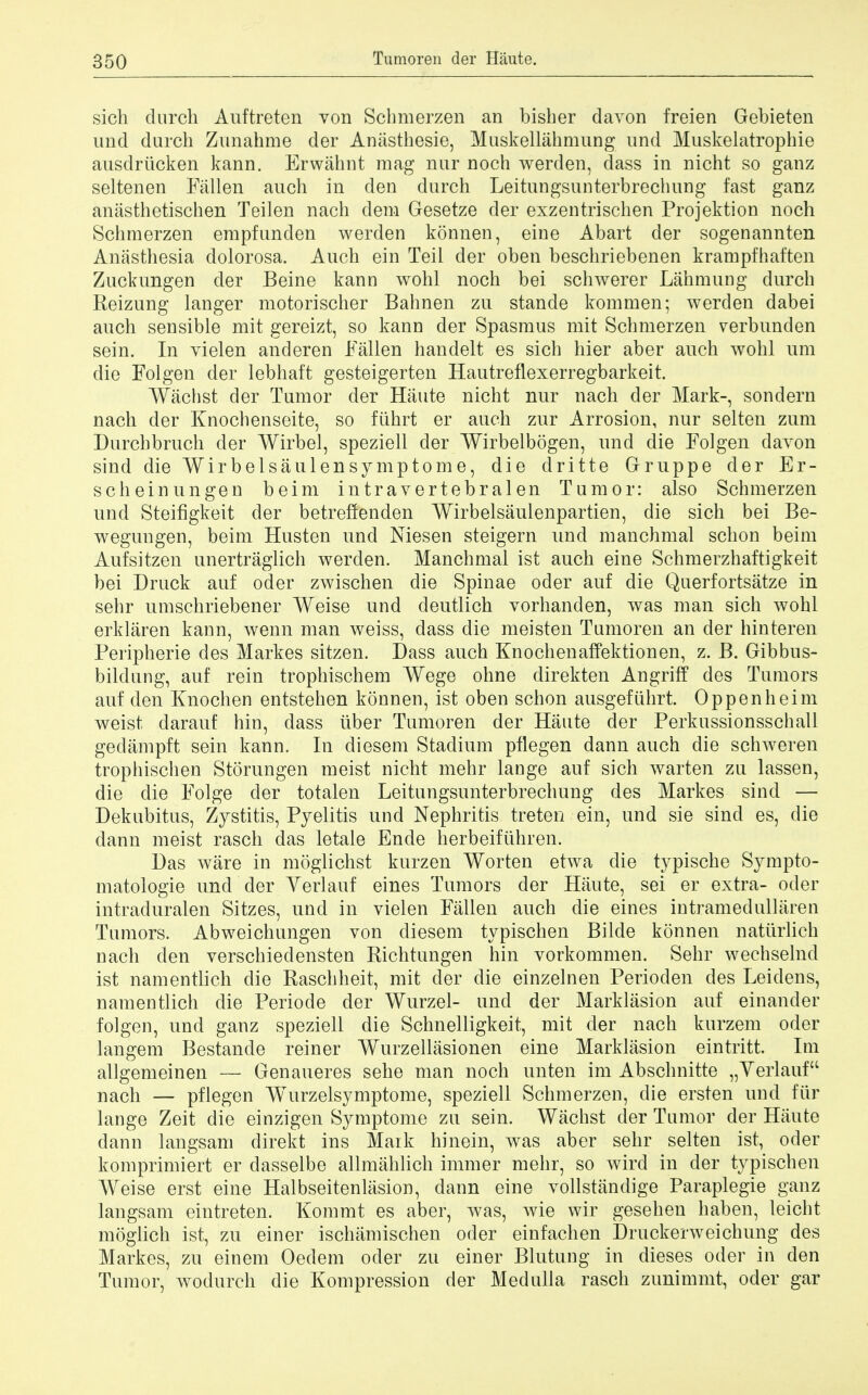 sich clinch Auftretcn von Scbmerzen an bisber davon freien Gebieten unci durch Zunahme der Anasthesie, Muskellahmung unci Muskelatrophie ausdriicken kann. Erwahnt mag nur noch werden, dass in nicht so ganz seltenen Fallen auch in den durch Leitungsunterbrechung fast ganz anasthetiscben Teilen nach dem Gesetze der exzentrischen Projektion noch Scbmerzen empfunden werden konnen, eine Abart der sogenannten Anasthesia dolorosa. Auch ein Teil der oben beschriebenen krampfbaften Zuckungen der Beine kann wohl noch bei schwerer Lahmung durch Reizung langer motorischer Babnen zu stande kommen; werden dabei auch sensible mit gereizt, so kann der Spasmus mit Scbmerzen verbunden sein. In vielen anderen Fallen handelt es sich hier aber auch wohl urn die Folgen der lebhaft gesteigerten Hautreflexerregbarkeit. Wachst der Tumor der Haute nicht nur nach der Mark-, sondern nach der Enoch enseite, so fiihrt er auch zur Arrosion, nur selten zum Durchbruch cler Wirbel, speziell der Wirbelbogen, und die Folgen davon sind dieWirbelsaulensymptome, die dritte Gruppe cler Er- se heinungen beim intravertebralen Tumor: also Scbmerzen und Steifigkeit der betreffenden Wirbelsaulenpartien, die sich bei Be- wegungen, beim Husten und Niesen steigern und manchmal scbon beim Aufsitzen unertraglich werden. Manchmal ist auch eine Schmerzbaftigkeit bei Druck auf oder zwischen die Spinae oder auf die Querfortsatze in sehr umschriebener Weise und deutlich vorhanden, was man sich wohl erklaren kann, wenn man weiss, dass die meisten Tumoren an der hinteren Peripherie des Markes sitzen. Dass auch Knochenaffektionen, z. B. Gibbus- bildung, auf rein trophischem Wege ohne direkten Angriff des Tumors auf den Knochen entstehen konnen, ist oben scbon ausgefuhrt. Op pen beim weist darauf bin, dass liber Tumoren der Haute der Perkussionsscball gedampft sein kann. In diesem Stadium pflegen dann auch die schweren trophiscben Storungen meist nicht mehr lange auf sich warten zu lassen, die die Folge der totalen Leitungsunterbrechung des Markes sind — Dekubitus, Zystitis, Pyelitis und Nephritis treten ein, und sie sind es, die dann meist rasch das letale Ende berbeifiihren. Das ware in moglichst kurzen Worten etwa die typiscbe Sympto- matologie und der Verlauf eines Tumors der Haute, sei er extra- oder intraduralen Sitzes, und in vielen Fallen auch die eines intramedullaren Tumors. Abweichungen von diesem typiscben Bilde konnen natiirlich nach den verschiedensten Richtungen hin vorkommen. Sehr wecbselnd ist namentlich die Raschheit, mit der die einzelnen Perioden des Leidens, namentlich die Periode der Wurzel- unci der Marklasion auf einander folgen, und ganz speziell die Schnelligkeit, mit der nach kurzem oder langem Bestande reiner Wurzellasionen eine Marklasion eintritt. Im allgemeinen — Genaueres sehe man noch unten im Abschnitte „ Verlauf nach — pflegen Wurzelsymptome, speziell Scbmerzen, die ersten und fur lange Zeit die einzigen Symptome zu sein. Wachst cler Tumor der Haute dann langsam clirekt ins Mark hinein, was aber sehr selten ist, oder komprimiert er dasselbe allmahlich immer mehr, so wird in der typischen Weise erst eine Halbseitenlasion, dann eine vollstandige Paraplegie ganz langsam eintreten. Kommt es aber, was, wie wir geseben baben, leicbt moglich ist, zu einer ischamischen oder einfachen Druckerweichung des Markes, zu einem Oedem oder zu einer Blutung in dieses oder in den Tumor, wodurch die Kompression der Medulla rasch zunimmt, oder gar