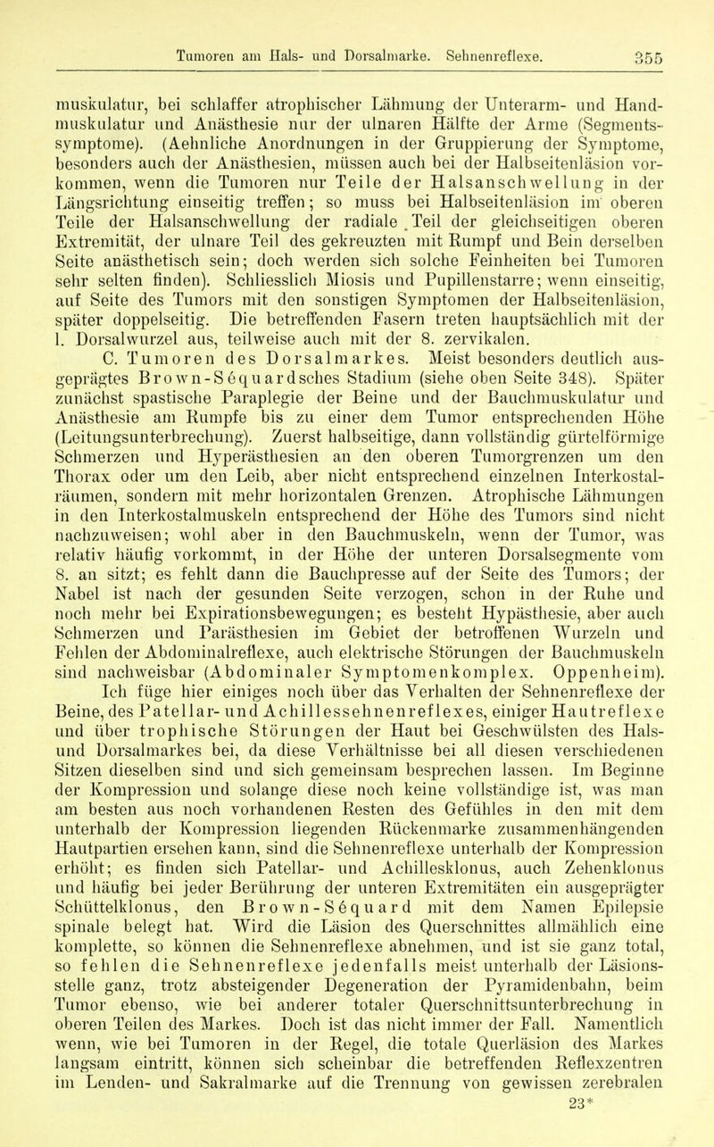 muskulatur, bei schlaffer atrophischer Lahmung der Unterarm- und Hand- muskulatur und Anasthesie nur der ulnaren Halfte der Arme (Segments- symptome). (Aehnliche Anordnungen in der Gruppierung der Symptome, besonders auch der Aniisthesien, miissen auch bei der Halbseitenlasion vor- koramen, wenn die Tumoren nur Teile der Halsanschwellung in der Langsrichtung einseitig treffen; so muss bei Halbseitenlasion im oberen Teile der Halsanschwellung der radiale .Teil der gleicbseitigen oberen Extremitat, der ulnare Teil des gekreuzten mit Rumpf und Bein derselben Seite anasthetisch sein; doch werden sich solche Feinheiten bei Tumoren sehr selten finden). Schliesslich Miosis und Pupillenstarre; wenn einseitig, auf Seite des Tumors mit den sonstigen Symptomen der Halbseitenlasion, spater doppelseitig. Die betreffenden Fasern treten hauptsachlich mit der 1. Dorsalwurzel aus, teilweise auch mit der 8. zervikalen. C. Tumoren des Dorsalmarkes. Meist besonders deutlich aus- gepriigtes Brown-Sequardsches Stadium (siehe oben Seite 348). Spater zunachst spastische Paraplegie der Beine und der Bauchmuskulatur und Anasthesie am Rumpfe bis zu einer dem Tumor entsprechenden Hohe (Leitungsunterbrechung). Zuerst halbseitige, dann vollstandig giirtelformige Schmerzen und Hyperasthesien an den oberen Tumorgrenzen um den Thorax oder um den Leib, aber nicht entsprechend einzelnen Interkostal- raumen, sondern mit mehr horizontalen Grenzen. Atrophische Lahmungen in den Interkostalmuskeln entsprechend der Hohe des Tumors sind nicht nachzuweisen; wohl aber in den Bauchmuskeln, wenn der Tumor, was relativ hiiufig vorkommt, in der Hohe der unteren Dorsalsegmente vom 8. an sitzt; es fehlt dann die Bauchpresse auf der Seite des Tumors; der Nabel ist nach der gesunden Seite verzogen, schon in der Ruhe und noch mehr bei Expirationsbewegungen; es besteht Hypasthesie, aber auch Schmerzen und Parasthesien im Gebiet der betroffenen Wurzeln und Fehlen der Abdominalreflexe, auch elektrische Storungen der Bauchmuskeln sind nachweisbar (Abdominaler Symptomenkomplex. Oppenheim). Ich flige hier einiges noch iiber das Yerhalten der Sehnenreflexe der Beine, des Patellar- und Achillessehnenreflexes, einiger Hautreflexe und iiber trophische Storungen der Haut bei Geschwiilsten des Hals- und Dorsalmarkes bei, da diese Yerhaltnisse bei all diesen verschiedenen Sitzen dieselben sind und sich gemeinsam besprechen lassen. Im Beginne der Kompression und solange diese noch keine vollstandige ist, was man am besten aus noch vorhandenen Resten des Gefiihles in den mit dem unterhalb der Kompression liegenden Riickenmarke zusammenhangenden Hautpartien ersehen kann, sind die Sehnenreflexe unterhalb der Kompression erhoht; es finden sich Patellar- und Achillesklonus, auch Zehenklonus und haufig bei jeder Beriihrung der unteren Extremitaten ein ausgepragter Schiittelklonus, den Brown-Sequard mit dem Namen Epilepsie spinale belegt hat. Wird die Lasion des Querschnittes allmahlich eine komplette, so konnen die Sehnenreflexe abnehmen, und ist sie ganz total, so fehlen die Sehnenreflexe jedenfalls meist unterhalb der Lasions- stelle ganz, trotz absteigender Degeneration der Pyramidenbahn, beim Tumor ebenso, wie bei anderer totaler Querschnittsunterbrechung in oberen Teilen des Markes. Doch ist das nicht immer der Fall. Namentlich wenn, wie bei Tumoren in der Regel, die to tale Querlasion des Markes langsam eintritt, konnen sich scheinbar die betreffenden Reflexzentren im Lenden- und Sakralmarke auf die Trennung von gewissen zerebralen 23*