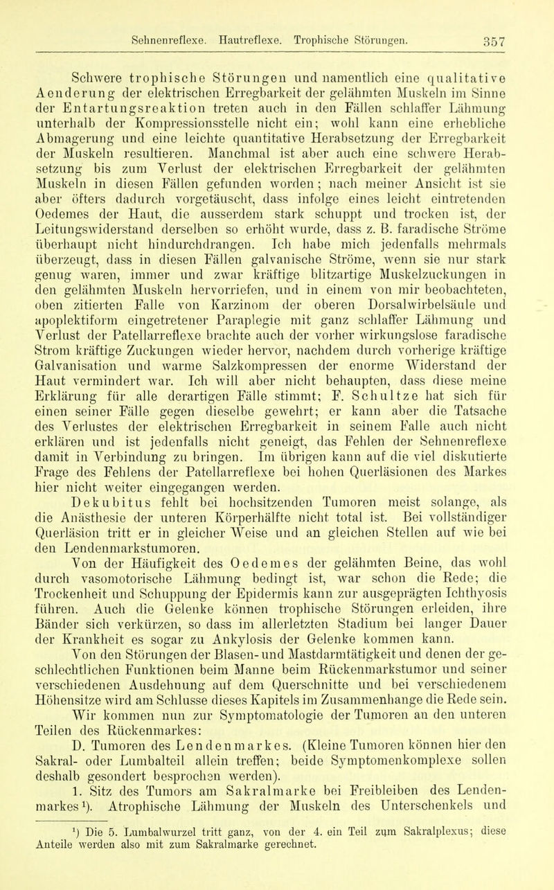 Schwere trophische Storungen und namentlich eine qualitative Aeuderung der elektrischen Erregbarkeit der gelahmten Muskeln im Sinne der Entartungsreaktion treten auch in den Fallen schlaffer Lahmung unterhalb der Kompressionsstelle nicht ein; wohl kann eine erhebliche Abmagerung und eine leichte quantitative Herabsetzung der Erregbarkeit der Maskeln resultieren. Manchmal ist aber auch eine schwere Herab- setzung bis zum Yerlust der elektrischen Erregbarkeit der gelahmten Muskeln in diesen Fallen gefunden worden ; nach meiner Ansicht ist sie aber otters dadurch vorgetauscht, dass infolge eines leicht eintretenden Oedemes der Haut, die ansserdem stark schuppt und trocken ist, der Leitungswiderstand derselben so erhoht wurde, dass z. B. faradische Strome tiberhaupt nicht hindurchdrangen. Tch habe mich jedenfalls mehrmals iiberzeugt, dass in diesen Fallen galvanische Strome, wenn sie nur stark genug waren, immer und zwar kraftige blitzartige Muskelzuckungen in den gelahmten Muskeln hervorriefen, und in einem von mir beobachteten, oben zitierten Falle von Karzinom der oberen Dorsalwirbelsaule und apoplektiform eingetretener Paraplegie mit ganz schlaffer Lahmung und Yerlust der Patellarreflexe brachte auch der vorher wirknngslose faradische Strom kraftige Zuckungen wieder hervor, nachdem durch vorherige kraftige Galvanisation und warme Salzkompressen der enorme Widerstand der Haut vermindert war. Ich will aber nicht behaupten, dass diese meine Erklarung fur alle derartigen Falle stimmt; F. Schultze hat sich Mr einen seiner Falle gegen dieselbe gewehrt; er kann aber die Tatsache des Yerlustes der elektrischen Erregbarkeit in seinem Falle auch nicht erklaren und ist jedenfalls nicht geneigt, das Fehlen der Sehnenreflexe damit in Yerbindung zu bringen. Im iibrigen kann auf die viel diskutierte Frage des Fehlens der Patellarreflexe bei hohen Querlasionen des Markes hier nicht weiter eingegangen werden. Dekubitus fehlt bei hochsitzenden Tumoren meist solange, als die Anasthesie der unteren Korperhalfte nicht total ist. Bei vollstandiger Querlasion tritt er in gleicher Weise und an gleichen Stellen auf wie bei den Lendenmarkstumoren. Yon der Haufigkeit des Oedemes der gelahmten Beine, das wohl durch vasomotorische Lahmung bedingt ist, war schon die Rede; die Trockenheit und Schuppung der Epidermis kann zur ausgepragten Ichthyosis fuhren. Auch die Gelenke konnen trophische Storungen erleiden, ihre Bander sich verktirzen, so dass im allerletzten Stadium bei langer Dauer der Krankheit es sogar zu Ankylosis der Gelenke kommen kann. Yon den Storungen der Blasen-und Mastdarmtatigkeit und denen der ge- schlechtlichen Funktionen beim Manne beim Ruckenmarkstumor und seiner verschiedenen Ausdehnung auf dem Querschnitte und bei verschiedenem Hohensitze wird am Schlusse dieses Kapitels im Zusammenhange die Rede sein. Wir kommen nun zur Symptomatologie der Tumoren an den unteren Teilen des Riickenmarkes: D. Tumoren des Lend en markes. (Kleine Tumoren konnen hier den Sakral- oder Lumbalteil allein treffen; beide Symptomenkomplexe sollen deshalb gesonclert besprochen werden). 1. Sitz des Tumors am Sakralmarke bei Freibleiben des Lenden- markes1). Atrophische Lahmung der Muskeln des Unterschenkels und J) Die 5. Lumbalwurzel tritt ganz, von der 4. ein Teil zum Sakralplexus • diese Anteile werden also mit zum Sakralmarke gerechnet.