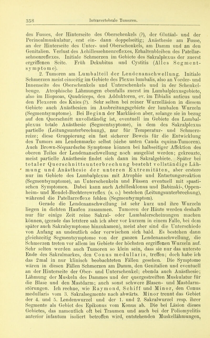 des Fusses, der Hinterseite des Oberschenkels (?), der Gluteal- und der Perinealmuskulatur, erst ein- dann doppelseitig; Anasthesie am Fusse, an der Hinterseite des Unter- und Oberschenkels, am Damm and an den Genitalien. Verlust des Achillessehnenreflexes, Erhaltenbleiben des Patellar- sehnenreflexes. Initiale Schmerzen im Gebiete des Sakralplexus der zuerst ergriffenen Seite. Friih Dekubitus und Cystitis (Alles Segment- symptom e). 2. Tumoren am Lumbalteil der Lendenanschwellung. Initiale Schmerzen meist einseitig im Gebiete des Plexus lumbalis, also an Vorder- und Innenseite des Oberschenkels und Unterschenkels und in der Schenkel- beuge. Atrophische Lahmungen ebenfalls zuerst im Lumbalplexusgebiete, also im Iliopsoas, Quadriceps, den Adduktoren, ev. im Tibialis anticus und den Flexoren des Knies (?). Sehr selten bei reiner Wurzellasion in diesem Gebiete auch Anasthesien im Ausbreitungsgebiete der lumbalen Wurzeln (Segmentsymptome). Bei Beginn der Marklasion aber, solange sie in bezug auf den Querschnitt unvollstandig ist, eventuell im Gebiete des Lumbal- plexus totale Anasthesie (Segmentsyptome), in dem des Sakralplexus partielle (Leitungsunterbrechung), nur fur Temperatur- und Schmerz- reize; diese Gruppierung ein fast sicherer Beweis fiir die Entwicklung des Tumors am Lendenmarke selbst (siehe unten Cauda equina-Tumoren). Auch Brown-Sequardsche Symptome konnen bei halbseitiger Affektion des oberen Teiles der Lendenanschwellung noch ausgelost werden; gekreuzte, meist partielle Anasthesie findet sich dann im Sakralgebiete. Spater bei totaler Quersehnittsunterbrechung besteht vollstandige Lah- * mung und Anasthesie der unteren Extremitaten, aber erstere nur im Gebiete des Lumbalplexus mit Atropine und Entartungsreaktion (Segmentsymptome), an Unterschenkeln und Fussen eventuell mit spasti- schen Symptomen. Dabei kann auch Achillesklonus und Babinski-, Oppen- heim- und Mendel-Bechterewreflex (s. o.) bestehen (Leitungsunterbrechung), wahrend die Patellarreflexe fehlen (Segmentsymptom). Gerade die Lendenanschwellung ist sehr kurz und ihre Wurzeln liegen in dichten Haufen zusammen. Tumoren der Haute werden deshalb nur fiir einige Zeit reine Sakral- oder Lumbalerscheinungen machen konnen, (gerade das letztere sah ich aber vor kurzem in einem Falle, bei dem spater auch Sakralsymptome hinzukamen), meist aber sind die Unterschiede von Anfang an undeutlich oder verwischen sich bald. Es bestehen dann gleichzeitig Segmentsymptome von der ganzen Lendenanschwellung, die Schmerzen treten vor allem im Gebiete der hochsten ergriffenen Wurzeln auf. Sehr selten werden auch Tumoren so klein sein, dass sie nur das unterste Ende des Sakralmarkes, den Conus medullaris, treffen; doch habe ich das 2mal in nur klinisch beobachteten Fallen gesehen. Die Symptome waren in diesen Fallen Schmerzen am Damm, den Genitalien und eventuell an der Hinterseite der Ober- und Unterschenkel; ebenda auch Anasthesie; Lahmung der Muskeln des Dammes und der quergestreiften Muskulatur fiir die Blase und denMastdarm; auch sonst schwere Blasen- und Mastdarm- storungen. Ich recline, wie Raymond, Schiff und Minor, den Conus medullaris vom 3. Sakralsegmente nach abwarts. Minor trennt das Gebiet der 4. und 5. Lendenwurzel und der 1. und 2. Sakralwurzel resp. ihrer Segmente als Gebiet des Epikonus vom Konus ab. Die bei Lasion dieses Gebietes, das namentlich oft bei Traumen und auch bei der Poliomyelitis anterior infantum isoliert betroffen wird, entstehenden Muskellahmungen,