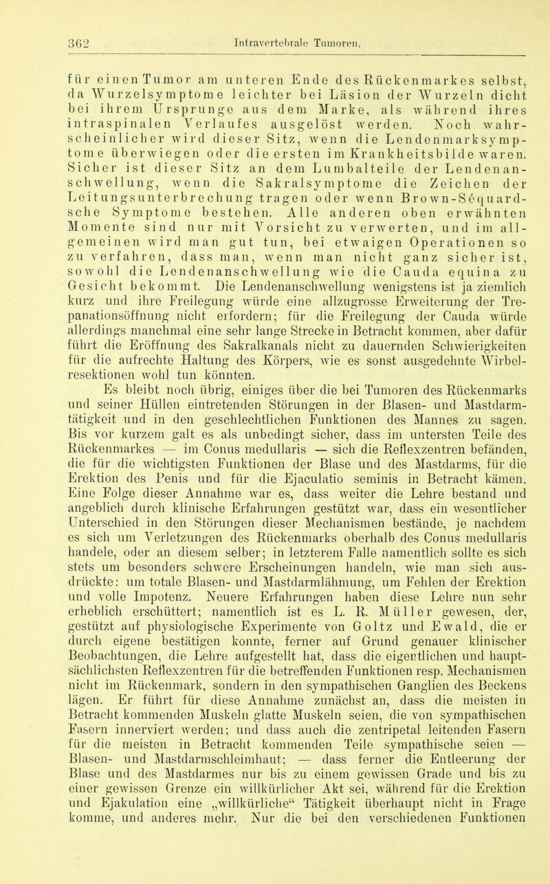 fur ein en Tumor am unteren Ende des Rticken markes selbst, da Wurzelsymptom e leicliter bei Lasion der Wurzeln diclit bei ihrem TJrsprunge aus dem Marke, als wahrend ihres intraspinal en Verlaufes ausgelost werden. Noch wahr- scheinlicher wird dieser Sitz, wenn die L en den mark sy mp- tome iiberwiegen oder dieersten imKrankheitsbildewaren. Sicher ist dieser Sitz an dem Lumbalteile der Lendenan- schwellung, wenn die Sakralsy mptome die Zeichen der Leitungsunterbr echung tragen oder wenn Bro wn-Sequard- sche Symptom e bestehen. A lie anderen oben erwahnten Momente sind Diir mit Yorsicht zu verwerten, und im a 11 - gemeinen wird man gut tun, bei etwaigen Operationen so zu verfahren, dass man, wenn man nicht ganz sicher ist, so wo hi die Lendenanschwellung wie die Cauda equina zu Gesicht bekommt. Die Lendenanschwellung wenigstens ist ja ziemlich kurz und ihre Freilegung wiirde eine allzngrosse Erweiterung der Tre- panationsoffnung nicht erfordern; fur die Freilegung cler Cauda wiirde allerdings manchmal eine sehr lange Streckein Betracht kommen, aber daftir ftihrt die Eroffnung des Sakralkanals nicht zu dauernden Schwierigkeiten fur die aufrechte Haltung des Korpers, Avie es- sonst ausgedehnte Wirbel- resektionen wohl tun konnten. Es bleibt noch iibrig, einiges iiber die bei Tumoren des Riickenmarks und seiner Hiillen eintretenden Stornngen in der Blasen- und Mastdarm- tatigkeit und in den geschlechtlichen Funktionen des Mannes zu sagen. Bis vor kurzem gait es als unbedingt sicher, dass im untersten Teile des Riickenmarkes — im Conus medullaris — sich die Reflexzentren befanden, die fur die wichtigsten Funktionen der Blase und des Mastdarms, fUr die Erektion des Penis und ftir die Ejaculatio seminis in Betracht kamen. Eine Folge dieser Annahme war es, dass weiter die Lehre bestand und angeblich durch klinische Erfahrungen gestiitzt war, dass ein wesentlicher Unterschied in den Storungen dieser Mechanismen bestande, je nachdem es sich urn Yerletzungen des Riickenmarks oberhalb des Conus medullaris handele, oder an diesem selber; in letzterem Falle namentlich sollte es sich stets urn besonders schwere Erscheinungen handeln, wie man sich aus- driickte: urn totale Blasen- und Mastclarmlahmung, um Fehlen der Erektion und voile Impotenz. Neuere Erfahrungen haben diese Lehre nun sehr erheblich erschlittert; namentlich ist es L. R. Mtiller gewesen, der, gestiitzt auf physiologische Experimente von Goltz und Ewald, die er durch eigene bestatigen konnte, ferner auf Grund genauer klinischer Beobachtungen, die Lehre aufgestellt hat, dass die eigentlichen und haupt- sachlichsten Reflexzentren fiir die betreffenden Funktionen resp. Mechanismen nicht im Riickenmark, sondern in den sympathischen Ganglien des Beckens lagen. Er fiihrt fiir diese Annahme zunachst an, dass die meisten in Betracht kommenden Muskeln glatte Muskeln seien, die von sympathischen Fasern innerviert werden; und dass auch die zentripetal leitenden Fasern fiir die meisten in Betracht kommenden Teile sympathische seien — Blasen- und Mastdarmschleimhaut; — dass ferner die Entleerung der Blase und des Mastdarmes nur bis zu einem gewissen Grade und bis zu einer gewissen Grenze ein willkiiiiicher Akt sei, wahrend fiir die Erektion und Ejakulation eine „willkurlicheu Tatigkeit iiberhaupt nicht in Frage komme, und anderes mehr. Nur die bei den verschiedenen Funktionen