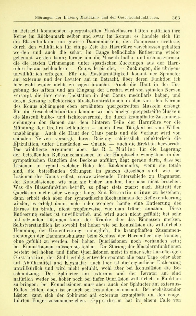 in Betracht kommenden quergestreiften Muskelfasern hatten natiirlich ihre Kerne im Riickenmark selber und zwar im Konus; es handele sich fiir die Blasenfunktion urn gewisse Dammmuskeln, clen Compressor urethrae, durch den willkiirlich fiir einige Zeit die Harnrohre verschlossen gehalten werden und audi die schon im Gange befindliche Entleerung wieder gehemmt werden kann; ferner urn die Musculi bulbo- und ischiocavernosi, die die letzten Urinmengen unter spastischen Zuckungen aus der Harn- rohre heraus schleudern — Coups de pistolet, — Zuckungen, die iibrigens unwilikurlich erfolgen. Fiir die Mastdarmtatigkeit kommt der Sphincter ani externus und der Levator ani in Betracht, iiber deren Funktion ich hier wohl weiter nichts zu sagen brauche. Auch die Haut in der Um- gebung des Afters und am Eingang der Urethra wird von spinalen Nerven versorgt, die ihre erste Endstation in dem Conus medullaris haben, und deren Reizung reflektorisch Muskelkontraktionen in den von den Kernen des Konus abhangigen eben erwahnten quergestreiften Muskeln erzeugt. Fiir die Geschlechtsfunktion kennen wir als einzige quergestreifte Muskeln die Musculi bulbo- und ischiocavernosi, die durch krampfhafte Zusammen- ziehungen den Samen aus dem hinteren Teile der Harnrohre vor die Miindung der Urethra schleudern — auch diese Tatigkeit ist vom Willen unabhangig. Auch die Haut der Glans penis und die Yorhaut wird von spinalen Nerven versorgt, deren Reizung schliesslich reflektorisch die Ejakulation, unter Umstanden — Onanie — auch die Erektion hervorruft. Das wichtigste Argument aber, das R. L. Mtiller fiir die Lagerung der betreffenden Reflexmechanismen in der Hauptsache wenigstens in den sympathischen Ganglien des Beckens anfuhrt, liegt gerade darin, dass bei Lasionen in irgend welcher Hohe des Riickenmarks, wenn sie totale sind, die betreffenden Storungen im ganzen dieselben sind, wie bei Lasionen des Konus selbst, schwerwiegende Unterschiede zu Ungunsten der Konuslasionen, wie man sie bisher annahm, hier also nicht bestehen. Was die Blasenfunktion betrifft, so pflegt stets suerst nach Eintritt der Querliision mehr oder weniger lange Zeit Retentio urinae zu bestehen; dann erholt sich aber der sympathische Mechanismus der Reflexentleerung wieder, es erfolgt dann mehr oder weniger haufig eine Entleerung des Harnes im Strahl, nicht tropfenweise, wie man friiher annahm. Diese Entleerung selbst ist unwilikurlich und wird auch nicht gefiihlt; bei sehr tief sitzenden Lasionen kann der Kranke aber das Einnassen merken. Selbstverstandlich ist sowohl bei hoher wie bei Konuslasion die willkiirliche Hemmung der Urinentleerung unmoglich; die krampfhaften Zusammen- ziehungen der Dammmuskulatur beim Schluss der Harnentleerung konnen, ohne gefiihlt zu werden, bei hohen Querlasionen noch vorhanden sein; bei Konuslasionen miissen sie fehlen. Die Storung der Mastdarmfunktionen besteht bei hohen und tiefen Querlasionen meist in einer sehr hartnackigen Obstipation, der Stuhl erfolgt entweder spontan alle paar Tage oder aber auf Abfiihrmittel und Klysmata; auch hier ist die eigentliche Entleerung unwilikurlich und wird nicht gefiihlt, wohl aber bei Konuslasion die Be- schmutzuug. Der Sphincter ani externus und der Levator ani sind natiirlich weder bei hoher noch bei tiefer Querlasion willkiirlich in Funktion zu bringen; bei Konuslasionen muss aber auch der Sphincter ani externus- Reflex fehlen, doch ist er auch bei Gesunden inkonstant. Bei hochsitzender Lasion kann sich der Sphincter ani externus krampfhaft urn den einge- ftihrten Finger zusammenziehen. Oppenheim hat in einem Falle von