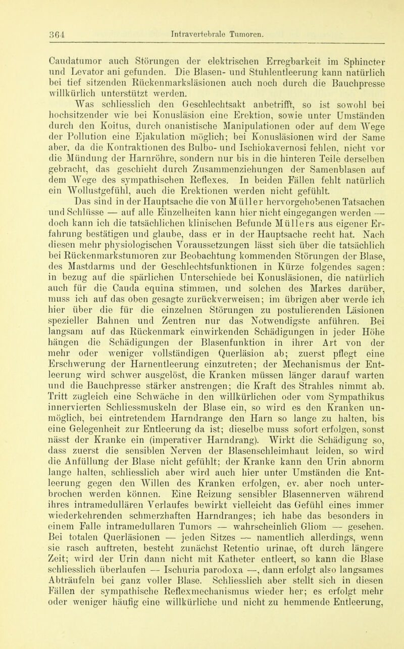 Caudatumor auch Storungen der elektrischen Erregbarkeit im Sphincter und Levator ani gefunden. Die Blasen- und Stuhlentleerung kann naturlich bei tief sitzenden Riickenmarkslasionen auch noch durch die Bauchpresse willkiirlich unterstiitzt werden. Was schliesslich den Geschlechtsakt anbetrifft, so ist sowohl bei liochsitzender wie bei Konuslasion eine Erektion, sowie unter Umstanden durch den Koitns, durch onanistische Manipulationen oder auf dem Wege der Pollution eine Ejakulation moglich; bei Konuslasionen wird der Same aber, da die Kontraktionen des Bulbo- und Ischiokavernosi fehlen. nicht vor die Miindung der Harnrohre, sondern nur bis in die hinteren Teile derselben gebracht, das geschieht durch ZusammeDziehuugen der Samenblasen auf dem Wege des sympathischen Reflexes. In beiden Fallen fehlt naturlich ein Wollustgeftihl, auch die Erektionen werden nicht gefiihlt, Das sind in der Hauptsache die von Miiller hervorgehobenen Tatsachen und Schliisse — auf alle Einzelheiten kann hier nicht eingegangen werden — doch kann ich die tatsachlichen klinischen Befunde Miillers aus eigener Er- fahrung bestatigen und glaube, dass er in der Hauptsache recht hat. Nach diesen mehr physiologischen Yoraussetzungen lasst sich iiber die tatsachlich bei Rtickenmarkstumoren zur Beobachtung kommenden Storungen der Blase, des Mastdarms und der Geschlechtsfunktionen in Kiirze folgendes sagen: in bezug auf die sparlichen Unterschiede bei Konuslasionen, die naturlich auch fiir die Cauda equina stimrrien, und solchen des Markes dariiber, muss ich auf das oben gesagte zurtickverweisen; im ubrigen aber werde ich hier iiber die fiir die einzelnen Storungen zu postulierenden Lasionen spezieller Bahnen und Zentren nur das Notwendigste anfiihren. Bei langsam auf das Riickenmark einwirkenden Schadigungen in jeder Hohe hangen die Schadigungen der Blasenfunktion in ihrer Art von der mehr oder weniger vollstandigen Querlasion ab; zuerst pflegt eine Erschwerung der Harnentleerung einzutreten; der Mechanism us der Ent- leerung wird schwer ausgelost, die Kranken miissen langer darauf warten und die Bauchpresse starker anstrengen; die Kraft des Strahles nimmt ab. Tritt zugleich eine Schwache in den willkiirlichen oder vom Sympathikus innervierten Schliessmuskeln der Blase ein, so wird es den Kranken un- moglich, bei eintretendem Harndrange den Harn so lange zu halten, bis eine Gelegenheit zur Entleerung da ist; dieselbe muss sofort erfolgen, sonst nasst der Kranke ein (imperativer Harndrang). Wirkt die Schadigung so, dass zuerst die sensiblen Nerven cler Blasenschleimhaut leiden, so wird die Anfiillung der Blase nicht gefiihlt; der Kranke kann den Urin abnorm lange halten, schliesslich aber wird auch hier unter Umstanden die Ent- leerung gegen den Willen des Kranken erfolgen, ev. aber noch unter- brochen werden konnen. Eine Reizung sensibler Blasennerven wahrend ihres intramedullaren Verlaufes bewirkt vielleicht das Gefiihl eines immer wiederkehrenden schmerzhaften Harndranges; ich habe das besonders in einem Falle intramedullaren Tumors — wahrscheinlich Gliom — gesehen. Bei totalen Querlasionen — jeden Sitzes — namentlich allerdings, wenn sie rasch auftreten, besteht zunachst Retentio urinae, oft durch langere Zeit; wird der Urin dann nicht mit Katheter entleert, so kann die Blase schliesslich iiberlaufen — Ischuria parodoxa —, dann erfolgt also langsames Abtraufeln bei ganz voller Blase. Schliesslich aber stellt sich in diesen Fallen der sympathische Reflexmechanismus wieder her; es erfolgt mehr oder weniger haufig eine willkiirliche und nicht zu hemmende Entleerung,