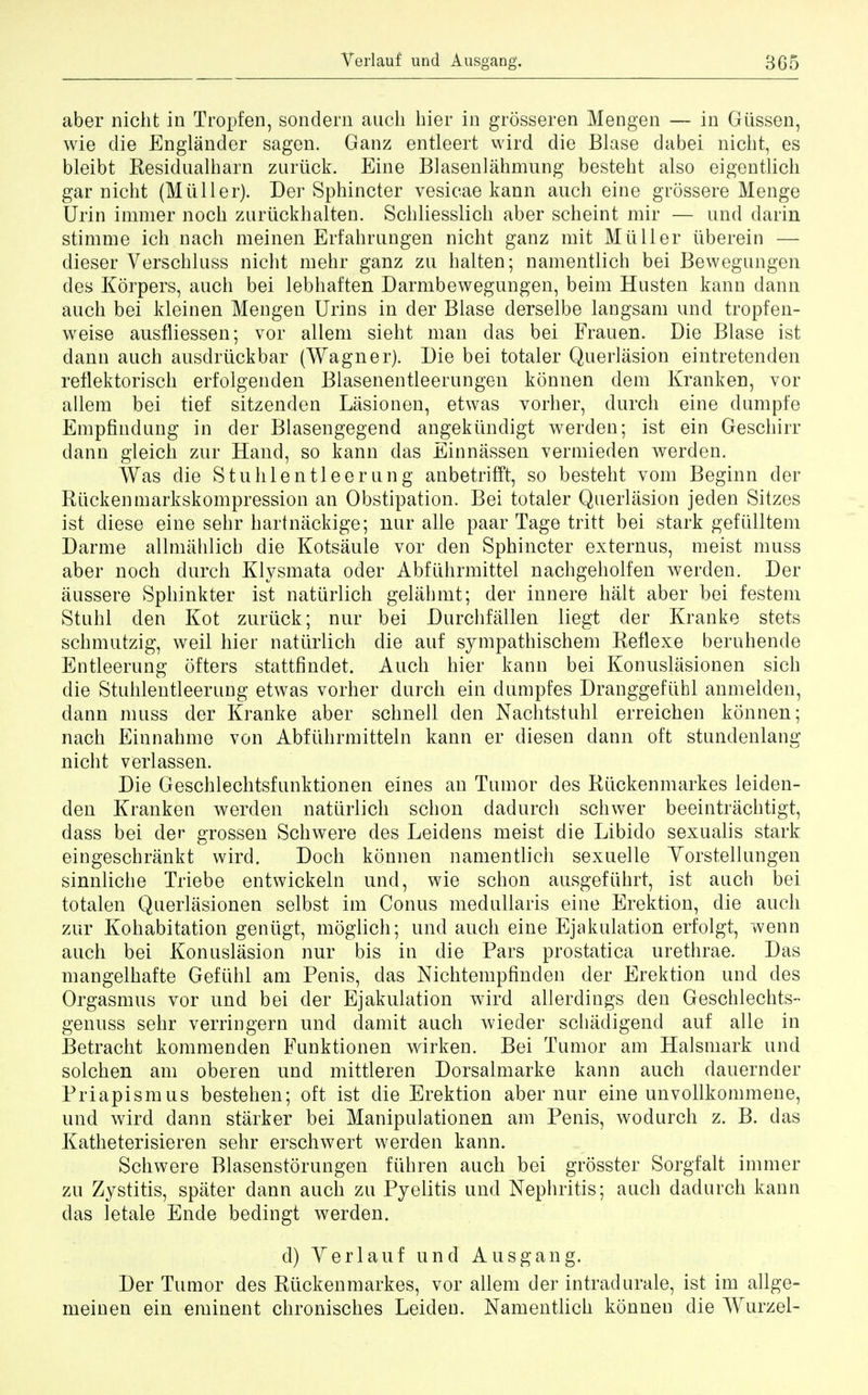 aber nicht in Tropfen, sondern audi bier in grosseren Mengen — in Gtissen, wie die Englander sagen. Ganz entleert wird die Blase dabei nicht, es bleibt Residualbarn zurtick. Eine Blasenlahmung bestebt also eigentlich gar nicbt (Mtiller). Der Sphincter vesicae kann ancb eine grossere Menge Urin immer nocb znrtickbalten. Scbliesslicb aber scheint mir — und darin stimme ich nach meinen Erfahmngen nicht ganz mit Mtiller tiberein — dieser Verschluss nicht ruehr ganz zu halten; namentlich bei Bewegungen des Korpers, auch bei lebhaften Darmbewegungen, beim Husten kann dann auch bei kleinen Mengen Urins in der Blase derselbe langsam und tropfen- weise ausfliessen; vor allem sieht man das bei Frauen. Die Blase ist dann auch ausdrtickbar (Wagner). Die bei totaler Querlasion eintretenden reflektorisch erfolgenden Blasenentleerungen konnen dem Kranken, vor allem bei tief sitzenden Lasionen, etwas vorher, durch eine dumpfe Empfindung in cler Blasengegend angektindigt werden; ist ein Geschirr dann gleich zur Hand, so kann das Einnassen vermieden werden. Was die Stuhlentleerung anbetrifft, so besteht void Beginn der Ruckenmarkskompression an Obstipation. Bei totaler Querlasion jeden Sitzes ist diese eine sehr hartnackige; nur alle paar Tage tritt bei stark gefulltem Darme allmahlich die Kotsaule vor den Sphincter externus, meist muss aber noch durch Klysmata oder Abftihrmittel nachgeholfen werden. Der aussere Sphinkter ist nattirlich gelahmt; der innere halt aber bei festem Stnhl den Kot zurtick; nur bei Durchfallen liegt der Kranke stets schmutzig, weil hier nattirlich die auf sympathischem Reflexe beruhende Entleerung ofters stattfindet. Auch hier kann bei Konuslasionen sich die Stiihlentleerung etwas vorher durch ein dumpfes Dranggefiihl anmelden, dann muss der Kranke aber schnell den Nachtstuhl erreichen konnen; nach Einnahme von Abfiihrmitteln kann er diesen dann oft stundenlang nicht verlassen. Die Geschlechtsfnnktionen eines an Tumor des Rtickenmarkes leiden- den Kranken werden nattirlich schon dadurch schwer beeintrachtigt, dass bei der grossen Schwere des Leidens meist die Libido sexualis stark eingeschrankt wird. Doch konnen namentlich sexuelle Yorstellungen sinnliche Triebe entwickeln und, wie schon ausgefiihrt, ist auch bei totalen Querlasionen selbst im Conus medullaris eine Erektion, die auch zur Kohabitation gentigt, moglich; und auch eine Ejakulation erfolgt, wenn auch bei Konuslasion nur bis in die Pars prostatica urethrae. Das mangelhafte Geftihl am Penis, das Nichtempfinden der Erektion und des Orgasmus vor und bei der Ejakulation wird allerdings den Geschlechts- genuss sehr verringern und damit auch wieder schadigencl auf alle in Betracht kommenden Funktionen wirken. Bei Tumor am Halsmark und solchen am oberen und mittleren Dorsalmarke kann auch dauernder Priapism us bestehen; oft ist die Erektion aber nur eine unvollkommene, und wird dann starker bei Manipulationen am Penis, wodurch z. B. das Katheterisieren sehr erschwert werden kann. Schwere Blasenstorungen ftihren auch bei grosster Sorgfalt immer zu Zystitis, spater dann auch zu Pyelitis und Nephritis; auch dadurch kann das letale Ende bedingt werden. d) Yerlauf und Ausgang. Der Tumor des Rtickenmarkes, vor allem der intradurale, ist im allge- meinen ein eminent chronisches Leiden. Namentlich konnen die Wurzel-