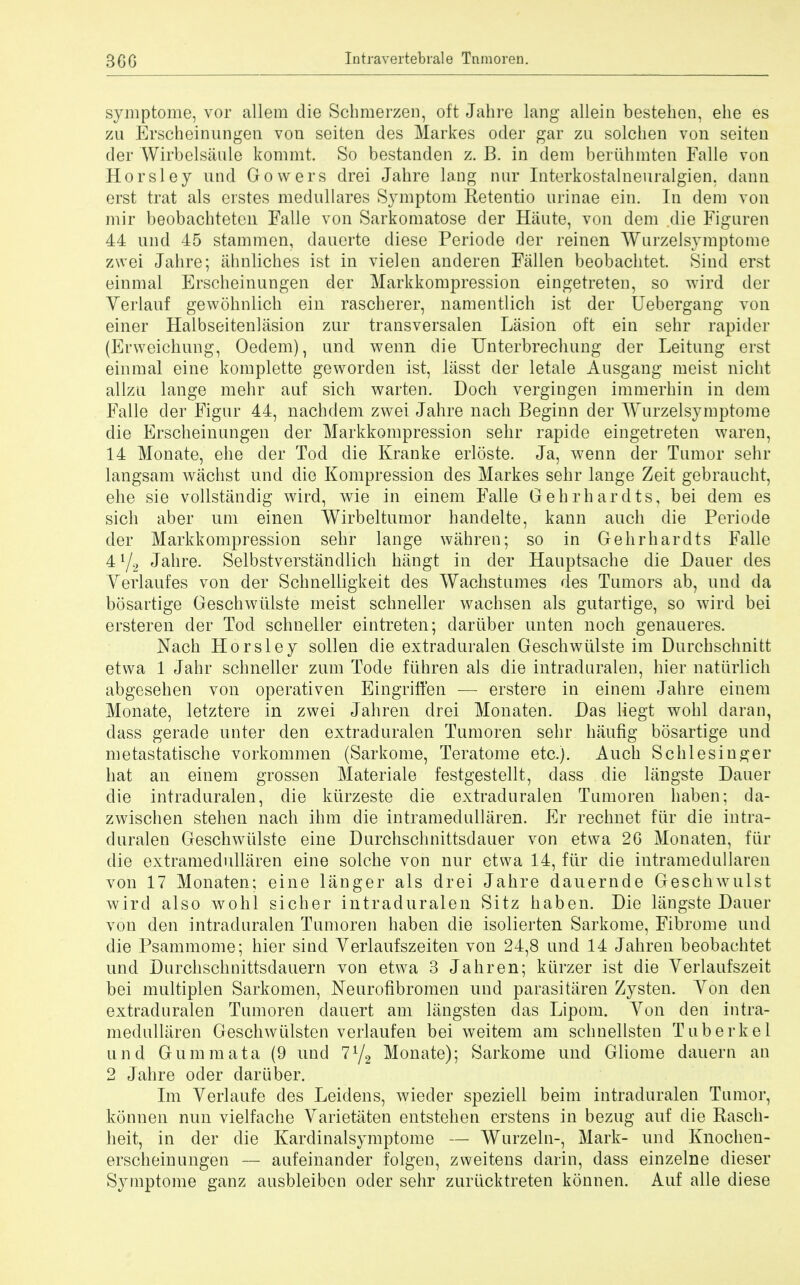 symptome, vor allem die Schmerzen, oft Jahre lang allein bestehen, ehe es zu Erscheinungen von seiten des Markes oder gar zu solchen von seiten der Wirbelsaule kommt. So bestanden z. B. in dem beriihmten Falle von Horsley und Gowers drei Jahre lang nur Interkostalneuralgien, dann erst trat als erstes medullares Symptom Retentio nrinae ein. In dem von mir beobachteteu Falle von Sarkomatose der Haute, von dem die Figaren 44 und 45 stammen, dauerte diese Periode der reinen Wurzelsymptome zwei Jahre; ahnliches ist in vielen anderen Fallen beobachtet Sind erst einmal Erscheinungen der Markkompression eingetreten, so wird der Verlauf gewohnlich ein rascherer, namentlich ist der Uebergang von einer Halbseitenlasion zur transversalen Lasion oft ein sehr rapider (Erweichung, Oedem), und wenn die Unterbrechung der Leitung erst einmal eine komplette geworden ist, lasst der letale Ausgang meist nicht allzu lange mehr auf sich warten. Doch vergingen immerhin in dem Falle der Figur 44, nachdem zwei Jahre nach Beginn der Wurzelsymptome die Erscheinungen der Markkompression sehr rapide eingetreten waren, 14 Monate, ehe der Tod die Kranke erloste. Ja, wenn der Tumor sehr langsam wachst und die Kompression des Markes sehr lange Zeit gebraucht, ehe sie vollstandig wird, wie in einem Falle Gehrhardts, bei dem es sich aber um einen Wirbeltumor handelte, kann auch die Periode der Markkompression sehr lange wahren; so in Gehrhardts Falle 4l/2 Jahre. Selbstverstandlich hangt in der Hauptsache die Dauer des Yerlaufes von der Schnelligkeit des Wachstumes des Tumors ab, und da bosartige Geschwiilste meist schneller wachsen als gutartige, so wird bei ersteren der Tod schneller eintreten; dariiber an ten noch genaueres. Nach Horsley sollen die extraduralen Geschwiilste im Durchschnitt etwa 1 Jahr schneller zum Tocle ftihren als die intraduralen, hier natiirlich abgesehen von operativen Eingritfen — erstere in einem Jahre einem Monate, letztere in zwei Jahren drei Monaten. Das liegt wohl daran, dass gerade unter den extraduralen Tumoren sehr haufig bosartige und metastatische vorkommen (Sarkome, Teratome etc.). Auch Schlesinger hat an einem grossen Materiale festgestellt, dass die langste Dauer die intraduralen, die kiirzeste die extraduralen Tumoren haben; da- zwischen stehen nach ihm die intramedullaren. Er rechnet fur die intra- duralen Geschwiilste eine Durchschnittsdauer von etwa 2G Monaten, fur die extramedullaren eine solche von nur etwa 14, fiir die intramedullaren von 17 Monaten; eine langer als drei Jahre dauernde Geschwulst wird also wohl sicher intraduralen Sitz haben. Die langste Dauer von den intraduralen Tumoren haben die isolierten Sarkome, Fibrome und die Psammome; hier sind Yerlaufszeiten von 24,8 und 14 Jahren beobachtet und Durchschnittsdauern von etwa 3 Jahren; kiirzer ist die Verlaufszeit bei multiplen Sarkomen, Neurofibromen und parasitiiren Zysten. Yon den extraduralen Tumoren dauert am liingsten clas Lipom. Yon den intra- medullaren Geschwulsten verlaufen bei weitem am schnellsten Tuberkel und Gummata (9 und 772 Monate); Sarkome und Gliome dauern an 2 Jahre oder dariiber. Im Yerlaufe des Leidens, wieder speziell beim intraduralen Tumor, konnen nun vielfache Yarietaten entstehen erstens in bezug auf die Rasch- heit, in der die Kardinalsymptome — Wurzeln-, Mark- unci Knochen- erscheinungen — aufeinander folgen, zweitens darin, dass einzelne dieser Symptome ganz ausbleiben oder sehr zuriicktreten konnen. Auf alle diese