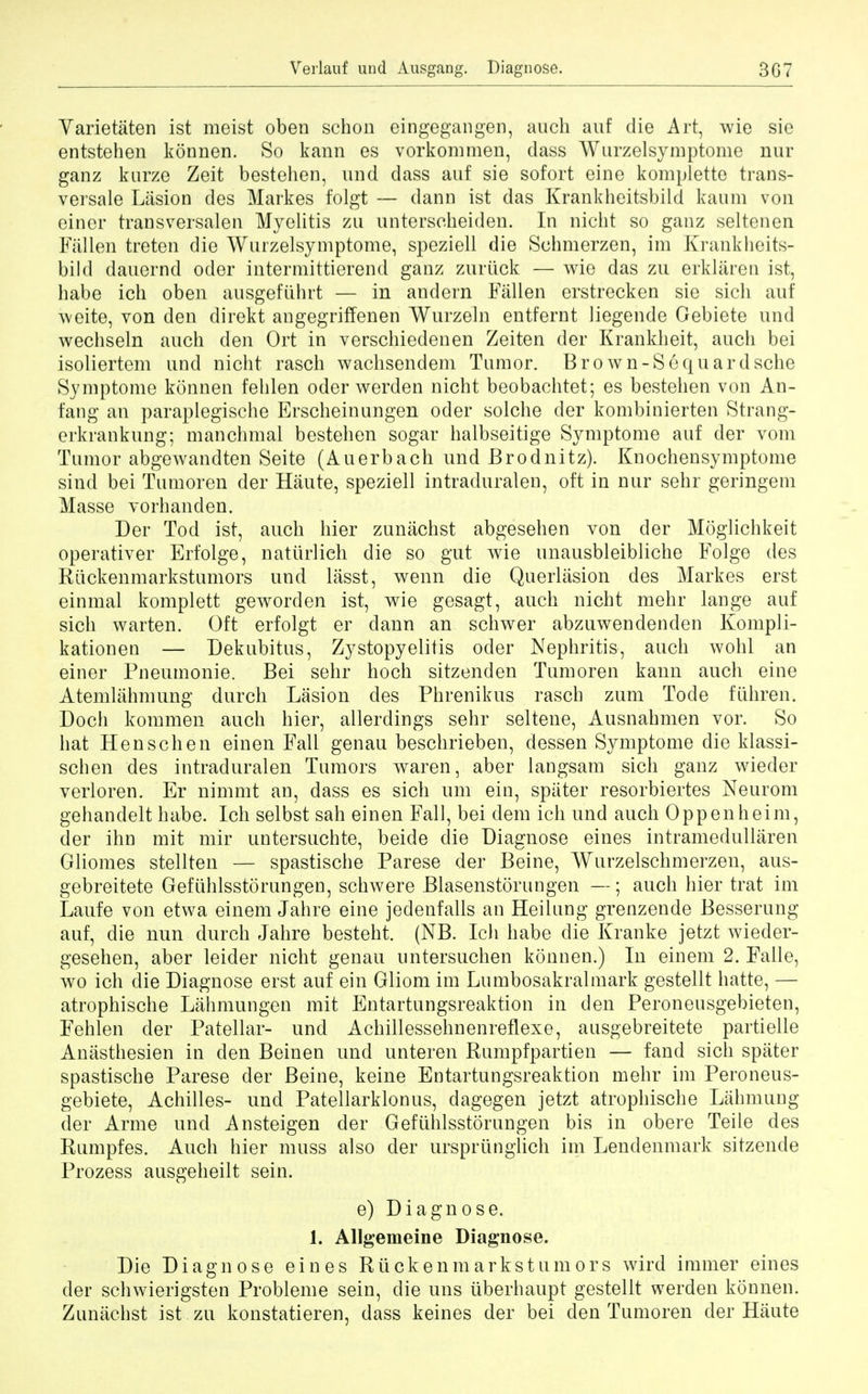 Verlauf und Ausgang. Diagnose. 3G7 Varietaten ist meist oben schon eingegangen, auch auf die Art, wie sic entstehen konnen. So kann es vorkommen, dass Wurzelsymptonie nur ganz kurze Zeit bestehen, und dass auf sie sofort eine komplette trans- versale Lasion des Markes folgt — dann ist das Krankheitsbild kaum von einer trans versalen Myelitis zn unterscheiden. In nicht so ganz seltenen Fallen treten die Wurzelsymptome, speziell die Schmerzen, im Krankheits- bild dauernd oder intermittierend ganz zuriick — wie das zu erklaren ist, babe ich oben ausgefiihrt — in andern Fallen erstrecken sie sich auf weite, von den direkt angegriffenen Wurzeln entfernt liegende Gebiete und wechseln auch den Ort in verschiedenen Zeiten der Krankheit, auch bei isoliertem und nicht rasch wachsendem Tumor. B ro wn-Sequar dsche Symptome konnen fehlen oder werden nicht beobachtet; es bestehen von An- fang an paraplegische Erscheinungen oder solche der kombinierten Strang- erkrankung; manchmal bestehen sogar halbseitige Symptome auf der vom Tumor abgewandten Seite (Auerbach und Brodnitz). Knochensymptome sind bei Tumoren der Haute, speziell intraduralen, oft in nur sehr geringem Masse vorhanden. Der Tod ist, auch hier zunachst abgesehen von der Moglichkeit operativer Erfolge, natiirlieh die so gut wie unausbleibliche Folge des Ruckenmarkstumors und lasst, wenn die Querliision des Markes erst einmal komplett geworden ist, wie gesagt, auch nicht mehr lange auf sich warten. Oft erfolgt er dann an schwer abzuwendenden Kompli- kationen — Dekubitus, Zystopyelitis oder Nephritis, auch wohl an einer Pneumonic Bei sehr hoch sitzenden Tumoren kann auch eine Atemlahmung durch Lasion des Phrenikus rasch zum Tode fiihren. Doch kommen auch hier, ailerdings sehr seltene, Ausnahmen vor. So hat Henschen einen Fall genau beschrieben, dessen Symptome die klassi- schen des intraduralen Tumors waren, aber langsam sich ganz wieder verloren. Er nimmt an, dass es sich um ein, spiiter resorbiertes Neurom gehandelt habe. Ich selbst sah einen Fall, bei dem ich und auch Oppenheim, der ihn mit mir untersuchte, beide die Diagnose eines intramedullaren Gliomes stellten — spastische Parese der Beine, Wurzelschmerzen, aus- gebreitete Geftihlsstorungen, schwere Blasenstorungen —; auch hier trat im Laufe von etwa einem Jahre eine jedenfalls an Heilung grenzende Besserung auf, die nun durch Jahre besteht. (NB. Ich habe die Kranke jetzt wieder- gesehen, aber leider nicht genau untersuchen konnen.) In einem 2. Falle, wo ich die Diagnose erst auf ein Gliom im Lumbosakralmark gestellt hatte, — atrophische Lahmungen mit Entartungsreaktion in den Peroneusgebieten, Fehlen der Patellar- und Achillessehnenreflexe, ausgebreitete partielle Anasthesien in den Beinen und unteren Rumpfpartien — fand sich spater spastische Parese der Beine, keine Entartungsreaktion mehr im Peroneus- gebiete, Achilles- und Patellarklonus, dagegen jetzt atrophische Lahmung der Arme und Ansteigen der Gefiihlsstorungen bis in obere Teile des Rumpfes. Auch hier muss also der urspriinglich im Lendenmark sitzende Prozess ausgeheilt sein. e) Diagnose. 1. Allgemeine Diagnose. Die Diagnose eines Ruckenmarkstumors wird immer eines der schwierigsten Probleme sein, die uns liberhaupt gestellt werden konnen. Zunachst ist zu konstatieren, dass keines der bei den Tumoren der Haute