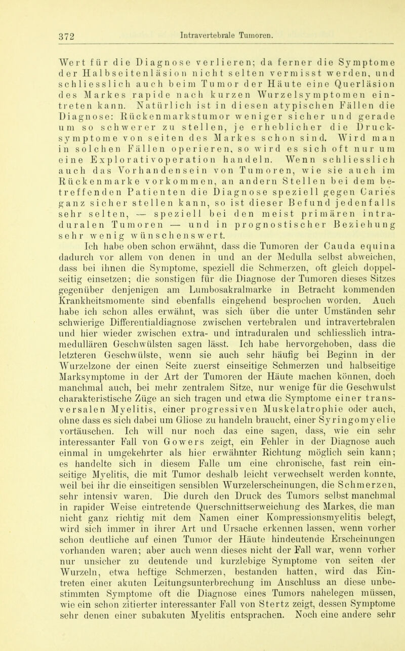 Wert fur die Diagnose verlieren; da ferner die Symptome d e r Halbseitenlasion n i c h t s e 11 e n v e r m i s s t werden, and s c h 1 i e s s 1 i c li auch b ei m Tumor d er Haute ei n e Qu er 1 asi o n des Markes rapid e nach kurzen Wurzelsy mptomen ei li- tre ten kann. Natiirlich ist in diesen atypischen Fallen die Diagnose: Riickenmarkstumor weniger s i c h e r unci g e r a d e u m so schwerer zu s t e 11 e n, j e erheblicher die Druck- symptome von s e i t e n des Markes s c h o n s i n d. Wi r d man in s o 1 c h e n Fallen operieren, so w i r d e s s i c h oft qui u m eine Explo r ati voper ati o n handeln. Wenn schliesslich a u c h das Vo r h a n d e n s e i n von Tumoren, wie sie auch im R ii c k e n m a r k e vorkommen, an andern S t e 11 e n b e i dera b e- treffenden Patienten die Diagnose speziell gegen Caries ganz sicher stellen kann, so ist dieser Befund jedenfalls sehr selten, — speziell bei den meist prim are n intra- duralen Tumoren — und in prognostischer Beziehung sehr wenig wunschenswert. Ich habe oben schon erwabnt, dass die Tumoren der Cauda equina dadurch vor allem von denen in und an der Medulla selbst abweichen, dass bei ihnen die Symptome, speziell die Sclimerzen, oft gleicli doppel- seitig einsetzen; die sonstigen fiir die Diagnose der Tumoren dieses Sitzes gegeniiber denjenigen am Lumbosakralmarke in Betracht kommenden Krankheitsmomente sind ebenfalls eingehend besprocben worden. Audi habe ich schon alles erwahnt, was sich iiber die unter Umstanden sehr schwierige Differentialdiagnose zwischen vertebralen und intravertebralen und hier wieder zwischen extra- und intraduralen und schliesslich intra- medullaren Geschwiilsten sagen lasst. Ich habe hervorgehoben, dass die letzteren Geschwiilste, wenn sie auch sehr haufig bei Beginn in der Wurzelzone der einen Seite zuerst einseitige Schmerzen und halbseitige Marksymptome in der Art der Tumoren der Haute machen konnen, doch manchmal auch, bei mehr zentralem Sitze, nur wenige fiir die Geschwulst charakteristische Ziige an sich tragen und etwa die Symptome einer trans- versalen Myelitis, einer progressiven Muskelatrophie oder auch, ohne dass es sich dabei urn Gliose zu handeln braucht, einer Syringomyelic vortauschen. Ich will nur noch das eine sagen, dass, wie ein sehr interessanter Fall von Gowers zeigt, ein Fehler in der Diagnose auch einmal in umgekehrter als hier erwahnter Richtung moglich sein kann; es handelte sich in diesem Falle urn eine chronische, fast rein ein- seitige Myelitis, die mit Tumor deshalb leicht verwechselt werden konnte, weil bei ihr die einseitigen sensiblen Wurzelerscheinungen, die Schmerzen, sehr intensiv waren. Die durch den Druck des Tumors selbst manchmal in rapider Weise eintretende Querschnittserweichung des Markes, die man nicht ganz richtig mit dem Namen einer Kompressionsmyelitis belegt, wird sich immer in ihrer Art und Ursache erkennen lassen, wenn vorher schon deutliche auf einen Tumor der Haute hindeutende Erscheinungen vorhanden waren; aber auch wenn dieses nicht der Fall war, wenn vorher nur unsicher zu deutende und kurzlebige Symptome von seiten der Wurzeln, etwa heftige Schmerzen, bestanden batten, wird das Ein- treten einer akuten Leitungsunterbrechung im Anschluss an diese unbe- stimmten Symptome oft die Diagnose eines Tumors nahelegen miissen, wie ein schon zitierter interessanter Fall von Stertz zeigt, dessen Symptome sehr denen einer subakuten Myelitis entsprachen. Noch eine andere sehr