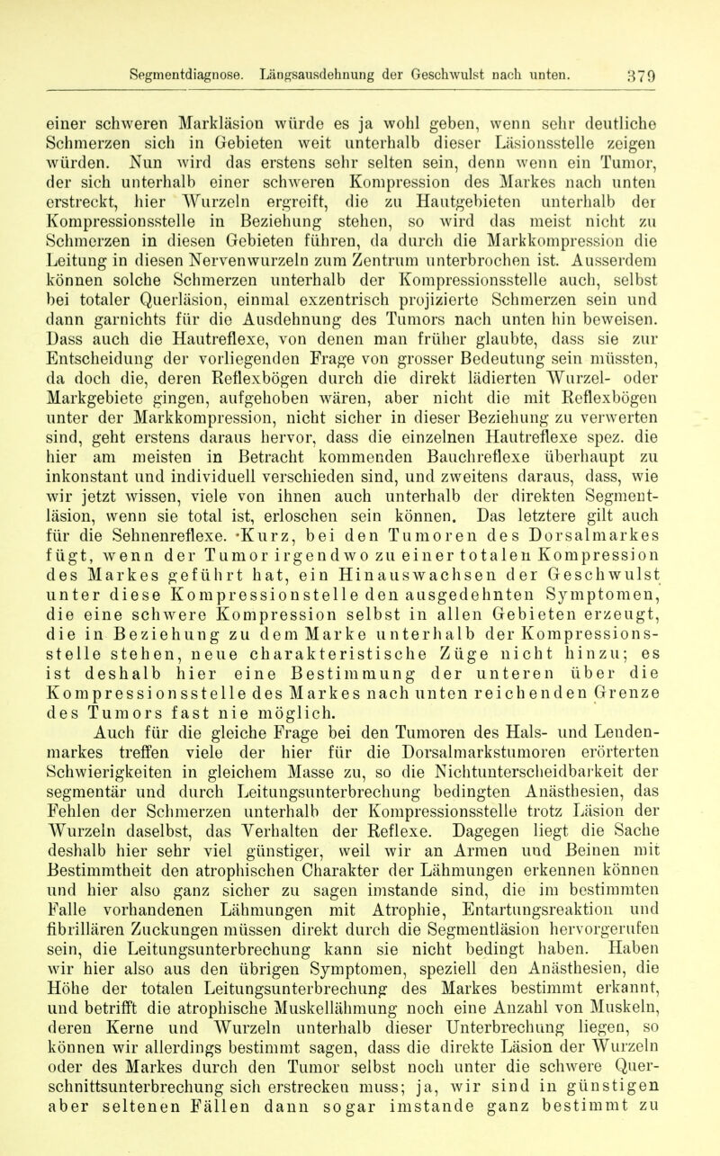 einer schweren Marklasion wiirde es ja wohl geben, wenn sehr deutliche Schmerzen sich in Gebieten weit unterhalb dieser Lasionsstelle zeigen wurden. Nun wird das erstens sehr selten sein, denn wenn ein Tumor, der sich unterhalb einer schweren Kompression des Markes nach unten erstreckt, hier Wurzeln ergreift, die zu Hautgebieten unterhalb der Kompressionsstelle in Beziehung stehen, so wird das meist nicht zu Schmerzen in diesen Gebieten fiihren, da durch die Markkompression die Leitung in diesen Nervenwurzeln zum Zentrum unterbrochen ist. Ausserdem konnen solche Schmerzen unterhalb der Kompressionsstelle auch, selbst bei totaler Querlasion, einmal exzentrisch projizierte Schmerzen sein und dann garnichts ftir die Ausdehnung des Tumors nach unten hin beweisen. Dass audi die Hautreflexe, von denen man frilher glaubte, dass sie zur Entscheidung der vorliegenden Frage von grosser Bedeutung sein miissten, da doch die, deren Reflexbogen durch die direkt ladierten Wurzel- oder Markgebiete gingen, aufgehoben waren, aber nicht die mit Reflexbogen unter der Markkompression, nicht sicher in dieser Beziehung zu verwerten sind, geht erstens daraus hervor, dass die einzelnen Hautreflexe spez. die hier am meisten in Betracht kommenden Bauchreflexe uberhaupt zu inkonstant und individuell verschieden sind, und zweitens daraus, dass, wie wir jetzt wissen, viele von ihnen auch unterhalb der direkten Segment- lasion, wenn sie total ist, erloschen sein konnen. Das letztere gilt auch fur die Sehnenreflexe. *Kurz, bei den Tumoren des Dorsaimarkes fugt, wenn der Tu m or irgendwoz u einertotalen Kompression des Markes gefiihrt hat, ein Hinauswachsen der Geschwulst unter diese Kompressionstelle den ausgedehnten Symptomen, die eine schwere Kompression selbst in alien Gebieten erzeugt, die in Beziehung zu dem Marke unterhalb der Kompressions- stelle stehen, neue charakteristische Ziige nicht hinzu; es ist deshalb hier eine Bestimmung der unteren tiber die Kompressionsstelle des Markes nach unten reichenden Grenze des Tumors fast nie moglich. Auch fur die gleiche Frage bei den Tumoren des Hals- und Lenden- markes treffen viele der hier fiir die Dorsalmarkstumoren erorterten Schwierigkeiten in gleichem Masse zu, so die Nichtunterscheidbarkeit der segmentar und durch Leitungsunterbrechung bedingten Anasthesien, das Fehlen der Schmerzen unterhalb der Kompressionsstelle trotz Lasion der Wurzeln daselbst, das Yerhalten der Reflexe. Dagegen liegt die Sache deshalb hier sehr viel giinstiger, weil wir an Armen und Beinen mit Bestimmtheit den atrophischen Charakter der Lahmungen erkennen konnen und hier also ganz sicher zu sagen imstande sind, die im bestimmten Falle vorhandenen Lahmungen mit Atrophie, Entartungsreaktion unci fibrillaren Zuckungen miissen direkt durch die Segmentlasion hervorgerufen sein, die Leitungsunterbrechung kann sie nicht bedingt haben. Haben wir hier also aus den iibrigen Symptomen, speziell den Anasthesien, die Hohe der totalen Leitungsunterbrechung des Markes bestimmt erkannt, und betrifft die atrophische Muskellahmung noch eine Anzahl von Muskeln, deren Kerne und Wurzeln unterhalb dieser Unterbrechung liegen, so konnen wir allerdings bestimmt sagen, dass die direkte Lasion der Wurzeln oder des Markes durch den Tumor selbst noch unter die schwere Quer- schnittsunterbrechung sich erstrecken muss; ja, wir sind in giinstigen aber seltenen Fallen dann sogar imstande ganz bestimmt zu