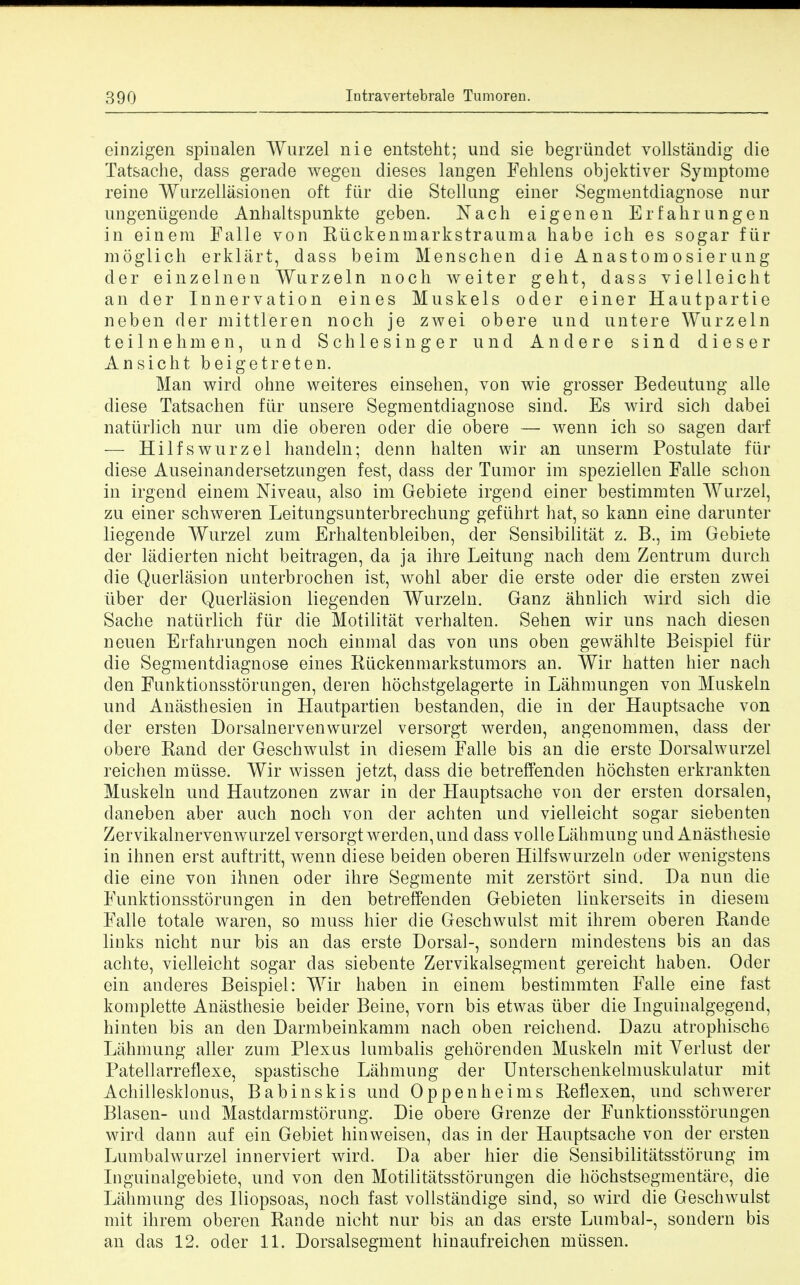 einzigen spinalen Wurzel nie entsteht; und sie begriindet vollstandig die Tatsache, dass gerade wegen dieses langen Fehlens objektiver Symptome reine Wurzellasionen oft fur die Stellung eiuer Segmentdiagnose nur ungeniigende Anhaltspunkte geben. Nach eigenen Erfahrungen in einem Falle von Riickenmarkstrauma habe ich es sogar fur moglich erklart, dass beim Menschen die Anastom osier ung der einzelneu Wurzeln noch weiter geht, dass vieileicht an der Innervation eines Muskels oder einer Hautpartie neben der mittleren noch je zwei obere nnd untere Wurzeln teilnehmen, und Schlesinger und Andere sind dieser Ansicht beigetreten. Man wird ohne weiteres einsehen, von wie grosser Bedeutung alle diese Tatsachen fiir unsere Segmentdiagnose sind. Es wird sich dabei naturlich nur um die oberen oder die obere — wenn ich so sagen darf — Hilfswurzel handeln; denn halten wir an unserm Postulate fur diese Auseinandersetzungen fest, dass der Tumor im speziellen Falle schon in irgend einem Niveau, also im Gebiete irgend einer bestimmten Wurzel, zu einer schweren Leitungsunterbrechung gefuhrt hat, so kann eine darunter liegende Wurzel zum Erhaltenbleiben, der Sensibilitat z. B., im Gebiete der ladierten nicht beitragen, da ja ihre Leitung nach dem Zentrum durch die Querlasion unterbrochen ist, wohl aber die erste oder die ersten zwei iiber der Querlasion liegenden Wurzeln. Ganz ahnlich wird sich die Sache naturlich fiir die Motiiitat verhalten. Sehen wir uns nach diesen neuen Erfahrungen noch einmal das von uns oben gewahlte Beispiel fiir die Segmentdiagnose eines Riickenmarkstumors an. Wir hatten hier nach den Funktionsstorungen, deren hochstgelagerte in Lahmungen von Muskeln und Anasthesien in Hautpartien bestanden, die in der Hauptsache von der ersten Dorsalnervenwurzel versorgt werden, angenommen, dass der obere Rand der Geschwulst in diesem Falle bis an die erste Dorsalwurzel reichen miisse. Wir wissen jetzt, dass die betreffenden hochsten erkrankten Muskeln und Hautzonen zwar in der Hauptsache von der ersten dorsalen, daneben aber auch noch von der achten und vieileicht sogar siebenten Zervikalnervenwurzel versorgt werden, und dass voile Lahmung und Anasthesie in ihnen erst auftritt, wenn diese beiden oberen Hilfswurzeln oder wenigstens die eine von ihnen oder ihre Segmente mit zerstort sind. Da nun die Funktionsstorungen in den betreffenden Gebieten linkerseits in diesem Falle totale waren, so muss hier die Geschwulst mit ihrem oberen Rande links nicht nur bis an das erste Dorsal-, sondern mindestens bis an das achte, vieileicht sogar das siebente Zervikalsegment gereicht haben. Oder ein anderes Beispiel: Wir haben in einem bestimmten Falle eine fast komplette Anasthesie beider Beine, vorn bis etwas iiber die Inguinalgegend, hinten bis an den Darmbeinkamm nach oben reichend. Dazu atrophische Lahmung aller zum Plexus lumbalis gehorenden Muskeln mit Verlust der Patellarreflexe, spastische Lahmung der Unterschenkelmuskulatur mit Achillesklonus, Bab in skis und Oppenheims Reflexen, und schwerer Blasen- und Mastdarmstorung. Die obere Grenze der Funktionsstorungen wird dann auf ein Gebiet hinweisen, das in der Hauptsache von der ersten Lumbalwurzel innerviert wird. Da aber hier die Sensibilitatsstorung im Inguinalgebiete, und von den Motilitatsstorungen die hochstsegmentare, die Lahmung des Iliopsoas, noch fast vollstandige sind, so wird die Geschwulst mit ihrem oberen Rande nicht nur bis an das erste Lumbal-, sondern bis an das 12. oder 11. Dorsalsegment hinaufreichen mussen.