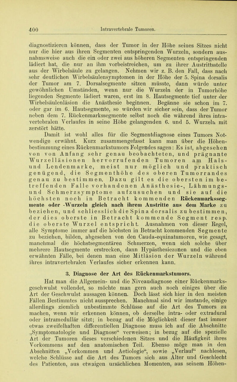 diagnostizieren konnen, class der Tumor in der Hohe seines Sitzes nicht nur die hier aus ihren Segmenten entspringenden Wurzeln, sondern aus- nabmsweise auch die ein oder zwei aus hoheren Segmenten entspringenden liidiert bat, die nur an ihm vorbeistreichen, um zu ihrer Austrittsstelle aus der Wirbelsaule zu gelangen. Nehmen wir z. B. den Fall, dass nacb sehr deutlicben Wirbelsaulensymptomen in der Hohe der 5. Spina dorsalis der Tumor am 7. Dorsalsegmente sitzen miisste, dann wtirde unter gewohnlichen Umstanden, wenn nur die Wurzeln der in Tumorhohe liegenden Segmente ladiert waren, erst im 8. Hautsegmente tief unter der Wirbelsaulenlasion die inastbesie beginnen. Beganne sie schon im 7. oder gar im 6. Hautsegmente, so wurden wir sicher sein, dass der Tumor neben clem 7. Riickenmarkssegmente selbst noch die wahrend ibres intra- vertebralen Yerlaufes in seine Hohe gelangenden 6. und 5. Wurzeln mit zerstort hatte. Damit ist wohl alles fiir die Segmentdiagnose eines Tumors Not- wendige erwahnt. Kurz zusammengefasst kann man iiber die Hohen- bestimmung eines Riickenm arks tumors Folgendes sagen: Es ist, abgeseben von von Anfang sehr genau beobachteten, und pragnante Wurzellasionen hervorrufenden Tumoren am Hals- und Lendenmarke, meist nur moglich und praktisch genugend, die Segmenthobe des oberen Tumorrandes genau zu bestimmen. Dazu gilt es die obersten im be- treffenden Falle vorbandenen Anasthesie-, Lahmungs- und Scbmerzsymptome a ufz us nchen und sie auf die hochsten noch in Betracht kommenden Riickenniarksseg- mente oder -Wurzeln gleich nach ihrem Austritte aus dem Marke zu beziehen, und scbliesslich die Spina dorsalis zu bestimmen, der dies oberste in Betracht kommende Segment res p. die oberste Wurzel entspricht. Ausnahmen von dieser Regel, alle Symptome immer auf die hochsten in Betracht kommenden Segmente zu beziehen, bilden, abgesehen von den Cauda-equinatumoren, wie gesagt, manchmal die hochstsegmentaren Schmerzen, wenn sich solche iiber mehrere Hautsegmente erstrecken, dann Hypasthesiezonen und die eben erwahnten Falle, bei denen man eine Mitlasion der Wurzeln wahrend ihres intravertebralen Verlaufes sicher erkennen kann. 3. Diagnose der Art des Riickenmarkstumors. Hat man die Allgemein- und die Mveaudiagnose einer Riickenmarks- geschwulst vollendet, so mochte man gern auch noch einiges iiber die Art der Geschwulst aussagen konnen. Doch lasst sich hier in den meisten Fallen Bestimmtes nicht aussprechen. Manchmal sind wir imstande, einige allerdings ziemlich unbestimmte Schliisse auf die Art des Tumors zu machen, wenn wir erkennen konnen, ob derselbe intra- oder extradural oder intramedullar sitzt; in bezug auf die Moglichkeit dieser fast immer etwas zweifelhaften different] ell en Diagnose muss ich auf die Abscbnitte „Symptomatologie und Diagnose verweisen; in bezug auf die spezielle Art der Tumoren dieses verschiedenen Sitzes und die Haufigkeit ihres Vorkommens auf den anatomischen Teil. Ebenso moge man in den Abschnitten „Yorkommen und Aetiologie, sowie „Verlauf nachlesen, welche Schliisse auf die Art des Tumors sich aus Alter und Geschlecht des Patienten, aus etwaigen ursachlichen Momenten, aus seinem Hohen-