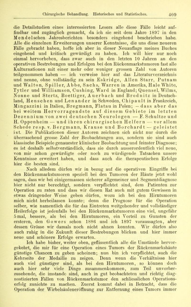 die Detailstudien eines interessierten Lesers alle diese Falle leicht auf- findbar und zuganglich gemacht, da ich sie seit dem Jahre 1897 in den Mendelschen Jahresberichten besonders eingehend beschrieben babe. Alle die einzelnen Erweiterungen unserer Kenntnisse, die uns diese neueren Falle gebracht haben, hoffe ich aber in dieser Neuanflage meines Buches eingehend und kritisch gewiirdigt zu haben. Icb will hier nur noch einmal hervorheben, dass zwar auch in den letzten 10 Jahren an den operativen Bestrebungen und Erfolgen bei den Riickenmarkstumoren fast alle Kulturnationen mit einer mehr oder weniger grossen Zahl von Autoren teilgenommen haben — ich verweise hier auf das Literaturverzeichnis und nenne, ohne vollstandig zu sein Eskridge, Allen Starr, Putnam und Walton, Spiller, Abbe, Sachs, Warren in Amerika, Hale White, Tytler und Williamson, Cushing, Ward in England; Quensel, Wilms, Nonne und Stertz, Boettiger, Auerbach und Brodnitz in Deutsch- land, Henschen und Lenander in Schweden, Chipault in Fraukreich, Mmgazzini in Italien, Bregmann, Flatau in Polen; — dass aber das bei weitem Hervorragendste auf diesem Gebiete im letzten Dezennium von zwei deutschen Neurologen — F. Schultze und H. Oppenheim — und ihren chirurgischen Helfern — vor allem Schederesp. v. Berg man n, Krause und Borchardt — geleistet ist. Die Publikationen dieser Autoren zeichnen sich nicht nur durch die uberraschend grosse Zahl der Beobachtungen aus, sondern sie sind auch klassische Beispiele genauester klinischer Beobachtung und feinster Diagnose; es ist deshalb selbstverstandlich, dass sie durch ausserordentlich viel neue, von mir schon gewiirdigte oder noch zu wttrdigende Tatsachen unsere Kenntnisse erweitert haben, und dass auch die therapeutischen Erfolge hier die besten sind. Nach alledem diirfen wir in bezug auf die operativen Eingriffe bei den Riickenmarkstumoren speziell bei den Tumoren der Haute jetzt wohl sagen, dass wir bei einigermassen sicherer allgemeiner und Segmentdiagnose bier nicht nur berechtigt, sondern verpflichtet sind, dem Patienten zur Operation zu raten und dass wir diesen Rat auch mit gutem Gewissen in etwas dringender Weise geben dtirfen, wozu ich bei den Hirntumoren mich nicht herbeilassen konnte; denn die Prognose fiir die Operation selber, wie namentlich die fiir das Eintreten weitgehender und vollstandiger Heilerfolge ist jedenfalls bei den Riickenmarkstumoren eine viel, ungefahr 5mal, bessere, als bei den Hirntumoren, ein Yorteil zu Gunsten der ersteren, den Gowers schon 1886 und ich 1897 voraussagten, aber dessen Grosse wir damals noch nicht ahnen konnten. Wir diirfen aJso auch ruhig in die Zukunft dieser Bestrebungen blicken und hier immer neue und schonere Erfolge erwarten. Ich habe bisher, weiter oben, geflissentlich alle die Umstande hervor- gekehrt, die mir fiir eine Operation eines Tumors der Riickenmarkshaute gunstige Chancen zu geben scheinen; nun bin ich verpflichtet, auch die Kehrseite der Medaille zu zeigen. Denn wenn die Verhaltnisse hier auch viel giinstiger sind, als bei den Hirntumoren, so konnen doch auch hier sehr viele Dinge zusammenkommen, zum Teil unvorher- zusehende, die imstande sind, auch in gut beobachteten und richtig diag- nostizierten Fallen von Ruckenmarkstumor den schliesslichen Operations- erfolg zunichte zu machen. Zuerst kommt dabei in Betracht, dass die Operation der Wirbelsauleneroffnung zur Entfernung eines Tumors immer