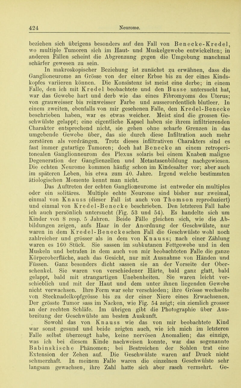 beziehen sich iibrigens besonders auf den Fall von Benecke-Kredel, wo multiple Tumoren sich im Haut- und Muskelgewebe entwickelten; in anderen Fallen scheint die Abgrenzung gegen die Umgebung manchmal scharfer gewesen zu sein. In makroskopischer Beziehung ist zunachst zu erwahnen, dass die Ganglioneurome an Grosse von der einer Erbse bis zu der eines Kinds- kopfes variieren konnen. Die Konsistenz ist meist eine derbe; in einem Falle, den ich mit Kredel beobachtete und den Busse untersucht hat, war das Gewebe hart und derb wie das eines Fibromyoms des Uterus; von grauweisser bis reinweisser Farbe und ausserordentlich blutleer. In einem zweiten, ebenfalls von mir gesehenen Falle, den Kredel-Benecke beschrieben haben, war es etwas weicher. Meist sind die grossen Ge- schwiilste gelappt; eine eigentliche Kapsel haben sie ihrem infiltrierenden Charakter entsprechend nicht, sie gehen ohne scharfe Grenzen in das umgebende Gewebe iiber, das sie durch diese Infiltration auch mehr zerstoren als verdrangen. Trotz dieses infiltrativen Charakters sind es fast immer gutartige Tumoren; doch hat Bene eke an einem retroperi- tonealen Ganglionneurom des Plexus Solaris bei einem Knaben maligne Degeneration der Ganglienzellen und Metastasenbildung nachgewiesen. Die echten Neurome kommen haufig schon im Kindesalter vor; aber auch im spateren Leben, bis etwa zum 40. Jahre. Irgend welche bestimmten atiologischen Momente kennt man nicht. Das Auftreten der echten Ganglioneurome ist entweder ein multiples oder ein solitares. Multiple echte Neurome sind bisher nur zweimal, einmal von Knauss (dieser Fall ist auch von Thomson reproduziert) und einmal von Kredel-Benecke beschrieben. Den letzteren Fall habe ich auch personlich untersucht (Fig. 53 und 54). Es handelte sich um Kinder von 8 resp. 5 Jahren. Beide Falle gleichen sich, wie die Ab- bildungen zeigen, aufs Haar in der Anordnung der Geschwiilste, nur waren in dem Kredel-Beneckeschen Fall die Geschwiilste wohl noch zahlreicher und grosser als in dem von Knauss; nach einer Zahlung waren es 160 Stuck. Sie sassen im subkutanen Fettgewebe und in den Muskeln und betrafen in dem auch von mir beobachteten Falle die ganze Korperoberflache, auch das Gesicht, nur mit Ausnahme von Handen und Fiissen. Ganz besonders dicht sassen sie an der Yorseite der Ober- schenkel. Sie waren von verschiedener Harte, bald ganz glatt, bald gelappt, bald mit strangartigen Unebenheiten. Sie waren leicht ver- schieblich und mit der Haut und dem unter ihnen liegenden Gewebe nicht verwachsen. Ihre Form war sehr verschieden; ihre Grosse wechselte von Stecknadelkopfgrosse bis zu der einer Niere eines Erwachsenen. Der grosste Tumor sass im Nacken, wie Fig. 54 zeigt; ein ziemlich grosser an der rechten Schlafe. Im iibrigen gibt die Photographie liber Aus- breitung der Geschwiilste am besten Auskunft. Sowohl das von Knauss wie das von mir beobachtete Kind war sonst gesund und beide zeigten auch, wie ich mich im letzteren Falle selbst iiberzeugt habe, keine nervosen Anomalien; das einzige, was ich bei diesem Kinde nachweisen konnte, war das sogenannte Babinskische Phanomen; bei Bestreichen der Sohlen trat eine Extension der Zehen auf. Die Geschwiilste ivaren auf Druck nicht schmerzhaft. In meinem Falle waren die einzelnen Geschwiilste sehr langsam gewachsen, ihre Zahl hatte sich aber rasch vermehrt. Ge-