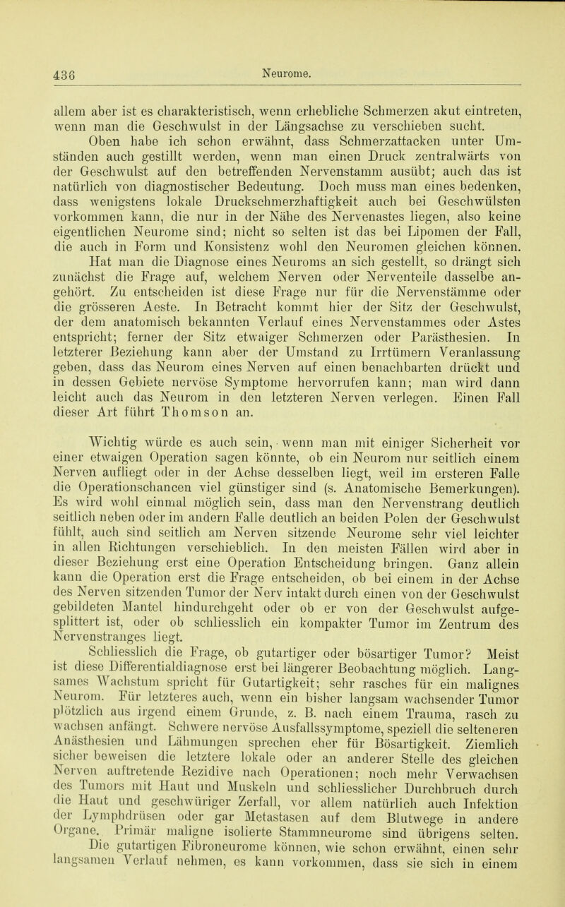 438 allem aber ist es charakteristisch, wenn erhebliclie Schmerzen akut eintreten, wenn man die Geschwulst in der Langsachse zu verschieben sucht. Oben habe ich schon erwahnt, dass Schmerzattacken unter Um- standen audi gestillt werden, wenn man einen Druck zentralwarts von der Geschwulst auf den betreffenden Nervenstamm ausubt; auch das ist natiirlich von diagnostischer Bedeutung. Doch muss man eines bedenken, dass wenigstens lokale Druckschmerzhaftigkeit auch bei Geschwulsten vorkommen kann, die nur in der Nahe des Nervenastes liegen, also keine eigentlichen Neurome sind; nicht so selten ist das bei Lipomen der Fall, die auch in Form und Konsistenz wohl den Neuromen gleichen konnen. Hat man die Diagnose eines Neuroms an sich gestellt, so drangt sich zunachst die Frage auf, welchem Nerven oder Ner^enteile dasselbe an- gekort. Zu entscheiden ist diese Frage nur fur die Nervenstamme oder die grosseren Aeste. In Betracht kommt hier der Sitz der Geschwulst, der dem anatomisch bekannten Verlauf eines Nervenstammes oder Astes entspricht; ferner der Sitz etwaiger Schmerzen oder Parasthesien. In letzterer Beziehung kann aber der Umstand zu Irrtiimern Veranlassung geben, dass das Neurom eines Nerven auf einen benachbarten driickt und in dessen Gebiete nervose Symptome hervorrufen kann; man wird dann leicht auch das Neurom in den letzteren Nerven verlegen. Einen Fall dieser Art fiihrt Thomson an. Wichtig wurde es aach sein, wenn man mit einiger Sicherheit vor einer etwaigen Operation sagen konnte, ob ein Neurom nur seitlich einem Nerven auf liegt oder in der Achse desselben liegt, weil im ersteren Falle die Operationschancen viel giinstiger sind (s. Anatomische Bemerkungen). Es wird wohl einmal moglich sein, dass man den Nervenstrang deutlich seitlich neben oderim andern Falle deutlich an beiden Polen der Geschwulst ftlhlt, auch sind seitlich am Nerven sitzende Neurome sehr viel leichter in alien Kichtungen verschieblich. In den meisten Fallen wird aber in dieser Beziehung erst eine Operation Entscheidung bringen. Ganz allein kann die Operation erst die Frage entscheiden, ob bei einem in der Achse des Nerven sitzenden Tumor der Nerv intakt durch einen von der Geschwulst gebildeten Mantel hindurchgeht oder ob er von (ter Geschwulst aufge- splittert ist, oder ob schliesslich ein kompakter Tumor im Zentrum des Nervenstranges liegt. Schliesslich die Frage, ob gutartiger oder bosartiger Tumor? Meist ist diese Differentialdiagnose erst bei langerer Beobachtung moglich. Lang- sames Wachstum spricht fiir Gutartigkeit; sehr rasches fur ein malignes Neurom. Fur letzteres auch, wenn ein bisher langsam wachsender Tumor plotzlich aus irgend einem Grunde, z. B. nach einem Trauma, rasch zu wachsen anfiingt. Schwere nervose Ausfallssymptome, speziell die selteneren Aniisthesien und Lahmungen sprechen eher fur Bosartigkeit. Ziemlich siclier beweisen die letztere lokale oder an anderer Stelle des gleichen Nerven auftretende Kezidive nach Operationen; noch mehr Yerwachsen des Tumors mit Haut und Muskeln und schliesslicher Durchbruch durch die Haut und geschwuriger Zerfall, vor allem natiirlich auch Infektion der Lymphdriisen oder gar Metastasen auf dem Blutwege in andere Organe., Primar maligne isolierte Stammneurome sind tibrigens selten. Die gutartigen Fibroneurome konnen, wie schon erwahnt, einen sehr langsamen Verlauf nehmen, es kann vorkommen, dass sie sich in einem