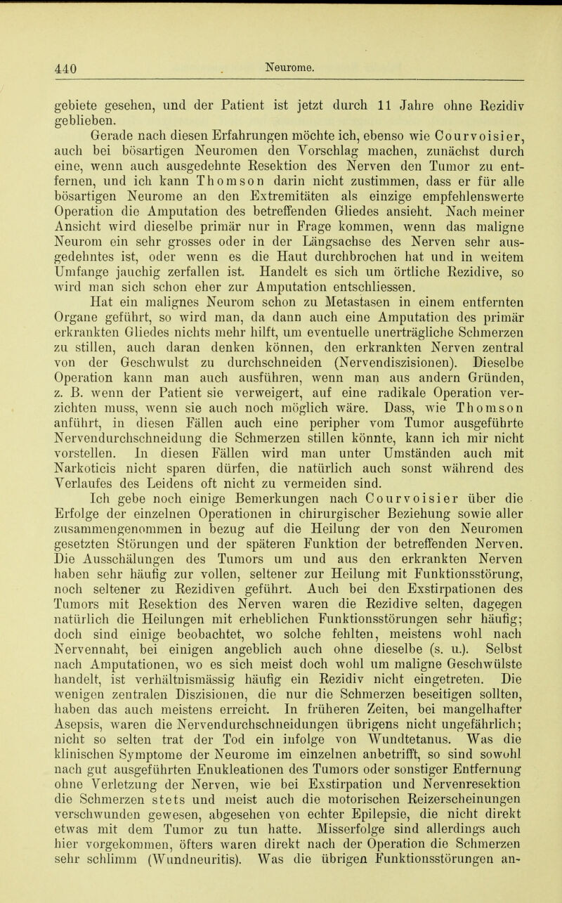 gebiete gesehen, und der Patient ist jetzt clurch 11 Jahre ohne Rezidiv geblieben. Gerade nach diesen Erfahrungen mochte ich, ebenso wie Courvoisier, audi bei bosartigen Neuromen den Yorschlag machen, zunachst durch eine, wenn auch ausgedehnte Resektion des Nerven den Tumor zu ent- fernen, und ich kann Thomson darin nicht zustimmen, dass er fiir alle bosartigen Neurome an den Extremitaten als einzige empfehlenswerte Operation die Amputation des betreffenden Gliedes ansieht. Nach meiner Ansicht wird dieselbe primar nur in Frage kommen, wenn das maligne Neurom ein sehr grosses oder in der Langsachse des Nerven sehr aus- gedehntes ist, oder wenn es die Haut durchbrochen hat und in weitem Umfange jauchig zerfallen ist. Handelt es sich um ortliche Rezidive, so wird man sich schon eher zur Amputation entschliessen. Hat ein malignes Neurom schon zu Metastasen in einem entfernten Organe gefiihrt, so wird man, da dann auch eine Amputation des primar erkrankten Gliedes nichts mehr hilft, um eventuelle unertragliche Schmerzen zu stillen, auch daran denken konnen, den erkrankten Nerven zentral von der Geschwulst zu durchschneiden (Nervendiszisionen). Dieselbe Operation kann man auch ausfuhren, wenn man aus andern Griinden, z. B. wenn der Patient sie verweigert, auf eine radikale Operation ver- zichten muss, wenn sie auch noch moglich ware. Dass, wie Thomson anfiihrt, in diesen Fallen auch eine peripher vom Tumor ausgefiihrte Nervendurchschneidung die Schmerzen stillen konnte, kann ich mir nicht vorstellen. In diesen Fallen wird man unter Umstanden auch mit Narkoticis nicht sparen diirfen, die natiirlich auch sonst wahrend des Yerlaufes des Leidens oft nicht zu vermeiden sind. Ich gebe noch einige Bemerkungen nach Courvoisier uber die Erfolge der einzelnen Operationen in chirurgischer Beziehung sowie aller zusammengenommen in bezug auf die Heilung der von den Neuromen gesetzten Storungen und der spateren Funktion der betreffenden Nerven. Die Ausschalungen des Tumors um und aus den erkrankten Nerven haben sehr haufig zur vollen, seltener zur Heilung mit Funktionsstorung, noch seltener zu Rezidiven gefiihrt. Auch bei den Exstirpationen des Tumors mit Resektion des Nerven waren die Rezidive selten, dagegen natiirlich die Heilungen mit erheblichen Funktionsstorungen sehr haufig; doch sind einige beobachtet, wo solche fehlten, meistens wohl nach Nervennaht, bei einigen angeblich auch ohne dieselbe (s. u.). Selbst nach Amputationen, wo es sich meist doch wohl um maligne Geschwiilste handelt, ist verhaltnismassig haufig ein Rezidiv nicht eingetreten. Die wenigen zentralen Diszisionen, die nur die Schmerzen beseitigen sollten, haben das auch meistens erreicht. In friiheren Zeiten, bei mangelhafter Asepsis, waren die Nervendurchschneidungen tibrigens nicht ungefahrlich; nicht so selten trat der Tod ein infolge von Wundtetanus. Was die klinischen Symptome der Neurome im einzelnen anbetrifft, so sind sowohl nach gut ausgefiihrten Enukleationen des Tumors oder sonstiger Entfernung ohne Verletzung der Nerven, wie bei Exstirpation und Nervenresektion die Schmerzen stets und meist auch die motorischen Reizerscheinungen verschwunden gewesen, abgesehen von echter Epilepsie, die nicht direkt etwas mit dem Tumor zu tun hatte. Misserfolge sind allerdings auch hier vorgekommen, ofters waren direkt nach der Operation die Schmerzen sehr schlimm (Wundneuritis). Was die iibrigen Funktionsstorungen an-