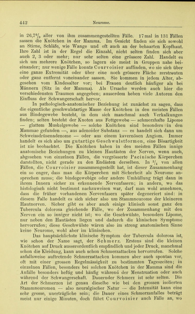 in 26,7°/o a^er von inm zusammengestellten Falle. 17mal in 131 Fallen sassen die Knotchen in der Mamma. Im Gesicht finden sie sich sowohl an Stirne, Schlafe, wie Wange und oft auch an der behaarten Kopfhaut. Ihre Zahl ist in der Kegel die Einzahl, nicht selten finden sich aber auch 2, 3 oder mehr; nur sehr selten eine grossere Zahl. Handelt es sich urn mehrere Knotchen, so lagern sie meist in Gruppen nahe bei- einander; nur wenige Falle konnte Courvoisier auffinden, wo sie sich iiber eine ganze Extremitat oder iiber eine noch grossere Flache zerstreuten oder ganz entfernt voneinander sassen. Sie kommen in jedem Alter, ab- gesehen vom Kindesalter vor; bei Frauen deutlich haufiger als bei Mannern (Sitz in der Mamma). Als Ursache werden auch hier die verschiedensten Traumen angegeben; ausserdem heben viele Autoren den Einfluss der Schwangerschaft hervor. In pathologisch-anatomischer Beziehung ist zunachst zu sagen, dass die eigentliche geschwulstartige Masse der Knotchen in den meisten Fallen aus Bindegewebe besteht, in dem sich manchmal auch Verkalkungen finden; selten besteht der Knoten aus FettgeAvebe— schmerzhafte Lipome — glattem Muskelgewebe — solche Knotchen sind besonders in den Mammae gefunden —, aus adenoider Substanz — es handelt sich dann um Schweissdriisenadenome — oder aus einem kavernosen Angiom. Immer handelt es sich also um gutartige Geschwulstformen, eine Bosartigkeit ist nie beobachtet. Die Knotchen haben in den meisten Fallen innige anatomische Beziehungen zu kleinen Hautasten der Nerven, wenn auch, abgesehen von einzelnen Fallen, die vergrosserte Pacinische Korperchen darstellten, nicht gerade zu den Endasten derselben. In 3/i von alien Fallen, die Courvoisier zusammengestellt hat, ist dieser Zusammenhang ein so enger, dass man die Korperchen mit Sicherheit als Neurome an- sprechen muss; die bindegewebige oder andere Umhullung tragt dann in ihrem Innern sicher zu erkennende Nervenfasern; in andern, wo das histologisch nicht bestimmt nachzuweisen war, darf man wohl annehmen, dass die friiher vorhandenen Nervenfasern spater degeneriert sind: in diesem Falle handelt es sich sicher also um Stammneurome der kleineren Hautnerven. Sicher gibt es aber auch einige klinisch sonst ganz den Tubercula dolorosa gleichende Falle, wo der Zusammenhang mit den Nerven ein so inniger nicht ist; wo die Geschwiilste, besonders Lipome, nur neben den Hautasten liegen und dadurch die klinischen Symptome hervorrufen; diese Geschwiilste waren also im streng anatomischen Sinne keine Neurome, wohl aber im klinischen. Das hauptsachliehste klinische Symptom der Tubercula dolorosa ist, wie schon der Name sagt, der Schmerz. Erstens sind die kleinen Knotchen auf Druck ausserordentlich empfindlich und jeder Druck, manchmal schon die Kleidung, kann auch schon Schmerzattacken hervorrufen. Solche anfallsweise auftretende Schmerzattacken kommen aber auch spontan vor, oft mit einer grossen Regelmassigkeit zu bestimmten Tageszeiten; in einzelnen Fallen, besonders bei solchen Knotchen in der Mamma sind die Anfalle besonders heftig und haufig wahrend der Menstruation oder auch wahrend der Schwangerschaft. Dauernder Schmerz ist sehr selten. Die Art der Schmerzen ist genau dieselbe wie bei den grossen isolierten Stammneiiromen — also neuralgischer Natur — die Intensitat kann eine sehr grosse, unertragliche sein; die Dauer eines Schmerzanfalles betragt meist nur einige Minuten, doch fiihrt Courvoisier auch Falle an, wo