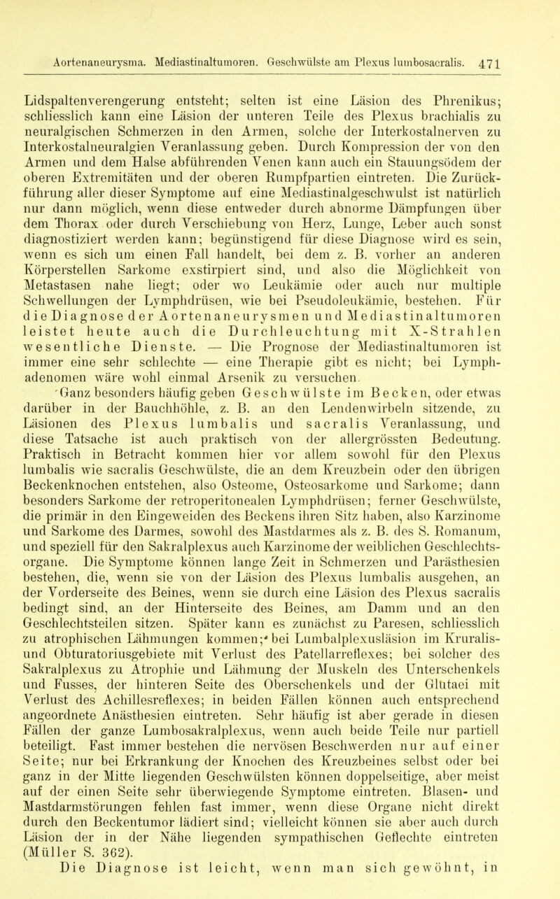Lidspaltenverengerung entsteht; selten ist eine Lasion des Phrenikus; schliesslich kann eine Lasion der unteren Teile des Plexus brachialis zu neuralgischen Schmerzen in den Arm en, solche der Interkostalnerven zu Interkostalneuralgien Yeranlassung geben. Durch Kompression der von den Armen und dem Halse abfiibrenden Venen kann auch ein Stauungsodem der oberen Extremitaten und der oberen Rumpfpartien eintreten. Die Zuriick- fiihrung aller dieser Symptome auf eine Mediastinalgeschwulst ist natlirlich nur dann moglich, wenn diese entweder durch abnorme Dampfungen iiber dem Thorax oder durch Yerschiebung von Herz, Lunge, Leber auch sonst diagnostiziert werden kann; begiinstigend fur diese Diagnose wird es sein, wenn es sich urn einen Fall handelt, bei dem z. B. vorher an anderen Korperstellen Sarkome exstirpiert sind, und also die Moglichkeit von Metastasen nahe liegt; oder wo Leukamie oder auch nor multiple Schvvellungen der Lymphdriisen, wie bei Pseudoleukamie, bestehen. Fiir die Diagnose der Aortenaneurysmen und Mediastinaltumoren leistet heute auch die Durchleuchtung mit X-Strahlen wesentliche Dienste. — Die Prognose der Mediastinaltumoren ist immer eine sehr schlechte — eine Therapie gibt es nicht; bei Lymph- adenomen ware wohl einmal Arsenik zu versuchen. 'Ganz besonders haufig geben Geschwulste im Becken, oder etwas dariiber in der Bauchhohle, z. B. an den Lendenwirbeln sitzende, zu Lasionen des Plexus lumbalis und s a oralis Yeranlassung, und diese Tatsache ist auch praktisch von der allergrossten Bedeutung. Praktisch in Betracht kommen hier vor allem sowohl fiir den Plexus lumbalis wie sacralis Geschwulste, die an dem Kreuzbein oder den iibrigen Beckenknochen entstehen, also Osteome, Osteosarkome und Sarkome; dann besonders Sarkome der retroperitonealen Lymphdriisen; ferner Geschwulste, die primar in den Eingeweiden des Beckens ihren Sitz haben, also Karzinome und Sarkome des Darmes, sowohl des Mastdarmes als z. B. des S. Romanum, und speziell fiir den Sakralplexus auch Karzinome der weiblichen Geschlechts- organe. Die Symptome konnen lange Zeit in Schmerzen und Parasthesien bestehen, die, wenn sie von der Lasion des Plexus lumbalis ausgehen, an der Yorderseite des Beines, wenn sie durch eine Lasion des Plexus sacralis bedingt sind, an der Hinterseite des Beines, am Damm und an den Geschlechtsteilen sitzen. Spater kann es zunachst zu Paresen, schliesslich zu atrophischen Lahmungen kommen;4 bei Lumbalplexuslasion im Kruralis- und Obturatoriusgebiete mit Yerlust des Patellarre flexes; bei solcher des Sakralplexus zu Atropine und Lahmung der Muskeln des Unterschenkels und Fusses, der hinteren Seite des Oberschenkels und der Glutaei mit Yerlust des Achillesreflexes; in beiden Fallen konnen auch entsprechend angeordnete Anasthesien eintreten. Sehr haufig ist aber gerade in diesen Fallen der ganze Lumbosakralplexus, wenn auch beide Teile nur partiell beteiligt. Fast immer bestehen die nervosen Beschwerden nur auf einer Seite; nur bei Erkrankung der Knochen des Kreuzbeines selbst oder bei ganz in der Mitte liegenden Geschwulsten konnen doppelseitige, aber meist auf der einen Seite sehr iiberwiegende Symptome eintreten. Blasen- und Mastdarmstorungen fehlen fast immer, wenn diese Organe nicht direkt durch den Beckentumor ladiert sind; vielleicht konnen sie aber auch durch Lasion der in der Nahe liegenden sympathischen Geflechte eintreten (Miiller S. 362). Die Diagnose ist leicht, wenn man sich gewohnt, in