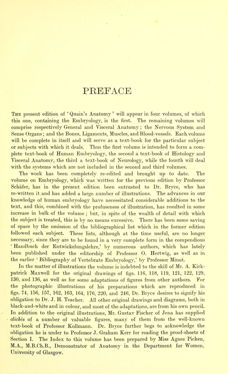 PREFACE The present edition of ' Quain's Anatomy ' will appear in four volumes, of which this one, containing the Embryology, is the first. The remaining volumes will comprise respectively General and Visceral Anatomy; the Nervous System and Sense Organs; and the Bones, Ligaments, Muscles, and Blood-vessels. Each volume will be complete in itself and will serve as a text-book for the particular subject or subjects with which it deals. Thus the first volume is intended to form a com- plete text-book of Human Embryology, the second a text-book of Histology and Visceral Anatomy, the third a text-book of Neurology, while the fourth will deal with the systems which are not included in the second and third volumes. The work has been completely re-edited and brought up to date. The volume on Embryology, which was written for the previous edition by Professor Schafer, has in the present edition been entrusted to Dr. Bryce, who has re-written it. and has added a large number of illustrations. The advances in our knowledge of human embryology have necessitated considerable additions to the text, and this, combined with the profuseness of illustration, has resulted in some increase in bulk of the volume ; but, in spite of the wealth of detail with which the subject is treated, this is by no means excessive. There has been some saving of space by the omission of the bibliographical list which in the former edition followed each subject. These lists, although at the time useful, are no longer necessary, since they are to be found in a very complete form in the compendious ' Handbuch der Entwickelungslehre,' by numerous authors, which has lately been published under the editorship of Professor 0. Hertwig, as well as in the earlier ' Bibliography of Vertebrate Embryology,' by Professor Minot. In the matter of illustrations the volume is indebted to the skill of Mr. A. Kirk- patrick Maxwell for the original drawings of figs. 116, 118, 119, 121, 122, 129, 130, and 136, as well as for some adaptations of figures from other authors. For the photographic illustrations of his preparations which are reproduced in figs. 74, 156, 157, 162, 163, 164, 176, 220, and 246, Dr. Bryce desires to signify his obligation to Dr. J. H. Teacher. All other original drawings and diagrams, both in black-and-white and in colour, and most of the adaptations, are from his own pencil. In addition to the original illustrations, Mr. Gustav Fischer of Jena has supplied •« cliches of a number of valuable figures, many of them from the well-known text-book of Professor Kollmann. Dr. Bryce further begs to acknowledge the obligation he is under to Professor J. Graham Kerr for reading the proof-sheets of Section I. The Index to this volume has been prepared by Miss Agnes Picken, M.A., M.B.Ch.B., Demonstrator of Anatomy in the Department for Women, University of Glasgow.