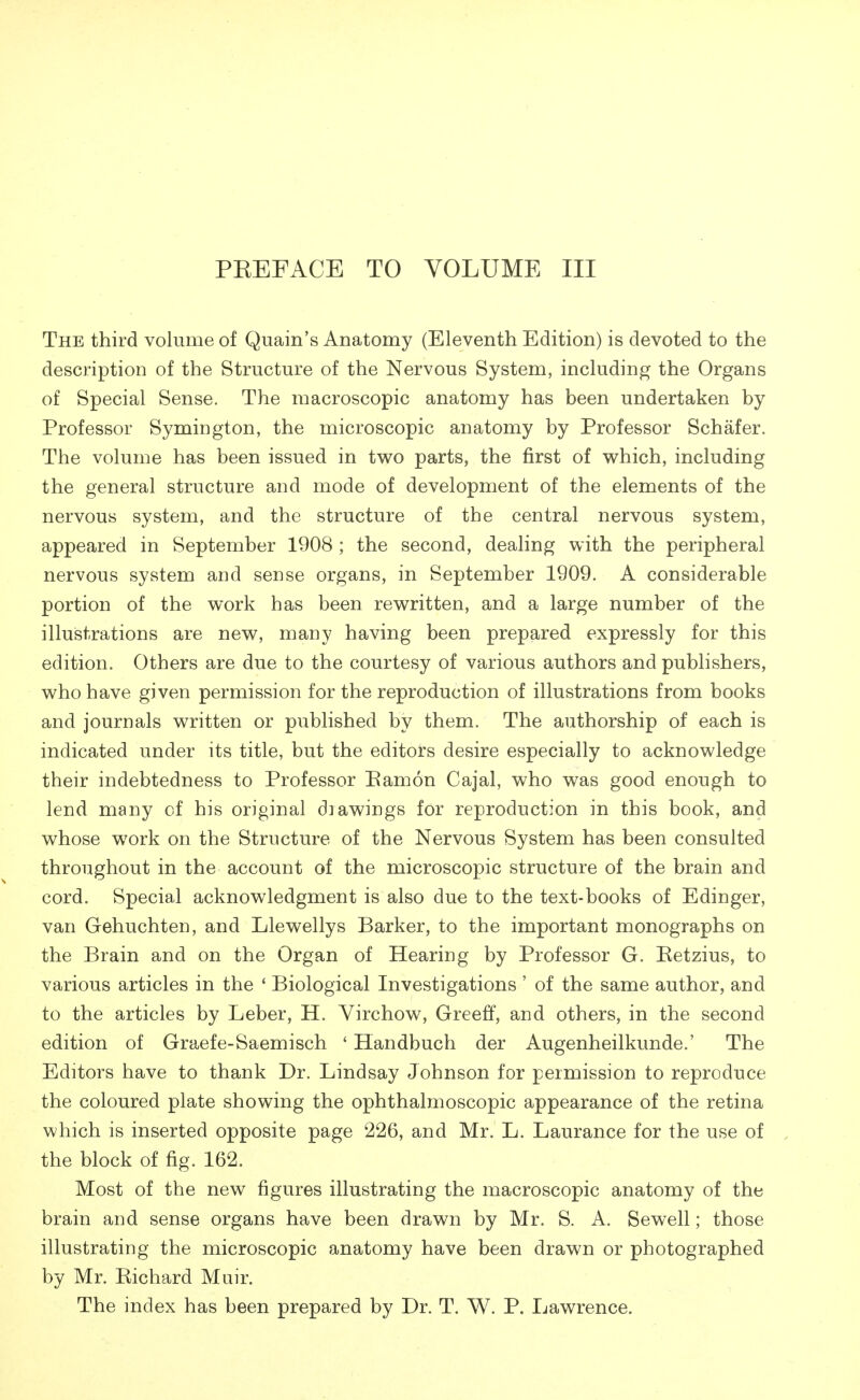 PEEFACE TO VOLUME III The third volume of Quain's Anatomy (Eleventh Edition) is devoted to the description of the Structure of the Nervous System, including the Organs of Special Sense. The macroscopic anatomy has been undertaken by Professor Symington, the microscopic anatomy by Professor Schafer. The volume has been issued in two parts, the first of which, including the general structure and mode of development of the elements of the nervous system, and the structure of the central nervous system, appeared in September 1908 ; the second, dealing with the peripheral nervous system and sense organs, in September 1909. A considerable portion of the work has been rewritten, and a large number of the illustrations are new, many having been prepared expressly for this edition. Others are due to the courtesy of various authors and publishers, who have given permission for the reproduction of illustrations from books and journals written or published by them. The authorship of each is indicated under its title, but the editors desire especially to acknowledge their indebtedness to Professor Bamon Cajal, who was good enough to lend many of his original diawings for reproduction in this book, and whose work on the Structure of the Nervous System has been consulted throughout in the account of the microscopic structure of the brain and cord. Special acknowledgment is also due to the text-books of Edinger, van Gehuchten, and Llewellys Barker, to the important monographs on the Brain and on the Organ of Hearing by Professor G. Betzius, to various articles in the 4 Biological Investigations ' of the same author, and to the articles by Leber, H. Virchow, Greeff, and others, in the second edition of Graefe-Saemisch ' Handbuch der Augenheilkunde.' The Editors have to thank Dr. Lindsay Johnson for permission to reproduce the coloured plate showing the ophthalmoscopic appearance of the retina which is inserted opposite page 226, and Mr. L. Laurance for the use of the block of fig. 162. Most of the new figures illustrating the macroscopic anatomy of the brain and sense organs have been drawn by Mr. S. A. Sewell; those illustrating the microscopic anatomy have been drawn or photographed by Mr. Eichard Muir. The index has been prepared by Dr. T. W. P. Lawrence.