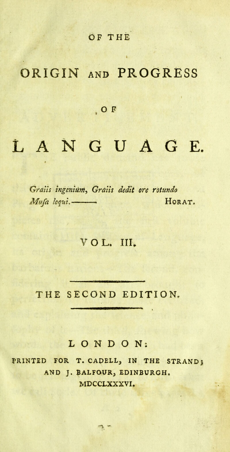 OF THE ORIGIN and PROGRESS , O F LANGUAGE. Grails ingenlum^ Gratis dedit ore rotunda Mufa kqui. HoRAT, VOL. III. THE SECOND EDITION, LONDON. PRINTED FOR T. CADELL, IN THE STRAND J AND J. BALFOUR^ EDINBURGH, MDCCLXXXVI.