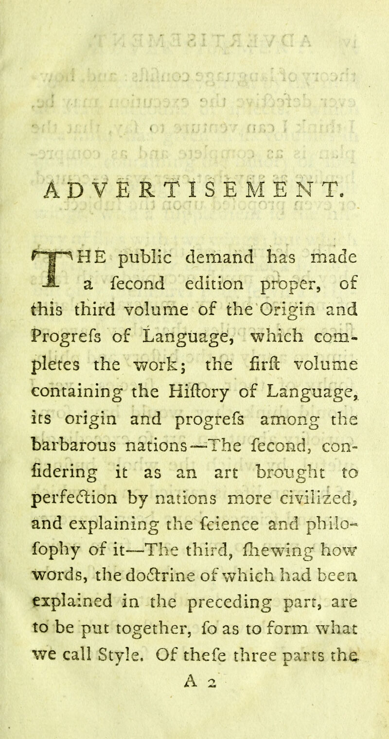 ADVERTISEMENT. t j ^HE public demand has made a fecond edition proper, of this third volume of the Origin and Progrefs of Language, which com- pletes the work; the firH volume containing the Hiftory of Language, its origin and progrefs among the barbarous nations—The fecond, con- fidering it as an art brought to perfection by nations more civilized, and explaining the fcience and philo- fophy of it—The third, fliewing how words, the doftrine of which had been explained in the preceding part, are to be put together, fo as to form what we call Style. Of thefe three parts the A 2