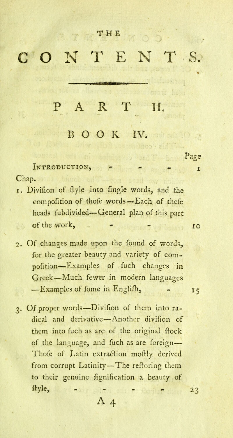 THE CONTENTS. PART II. BOOK IV. Page Introduction, j Chap. 1. Divifion of ftyle into fingle words, and the compofition of thofe words—Each of thefe heads fubdivided—General plan of this part of the work, - - jo 2. Of changes made upon the found of words, for the greater beauty and variety of com- pofition—Examples of fuch changes in Greek—Much fewer in modern languages —Examples of fome in Englifh, - 15 3. Of proper words—Divifion of them into ra- dical and derivative—Another divifion of them into fuch as are of the original Hock of the language, and fuch as are foreign— Thofe of Latin extraction moftly derived from corrupt Latinity—The refroring them to their genuine fignification a beauty of ftyle, - - - 23 A4