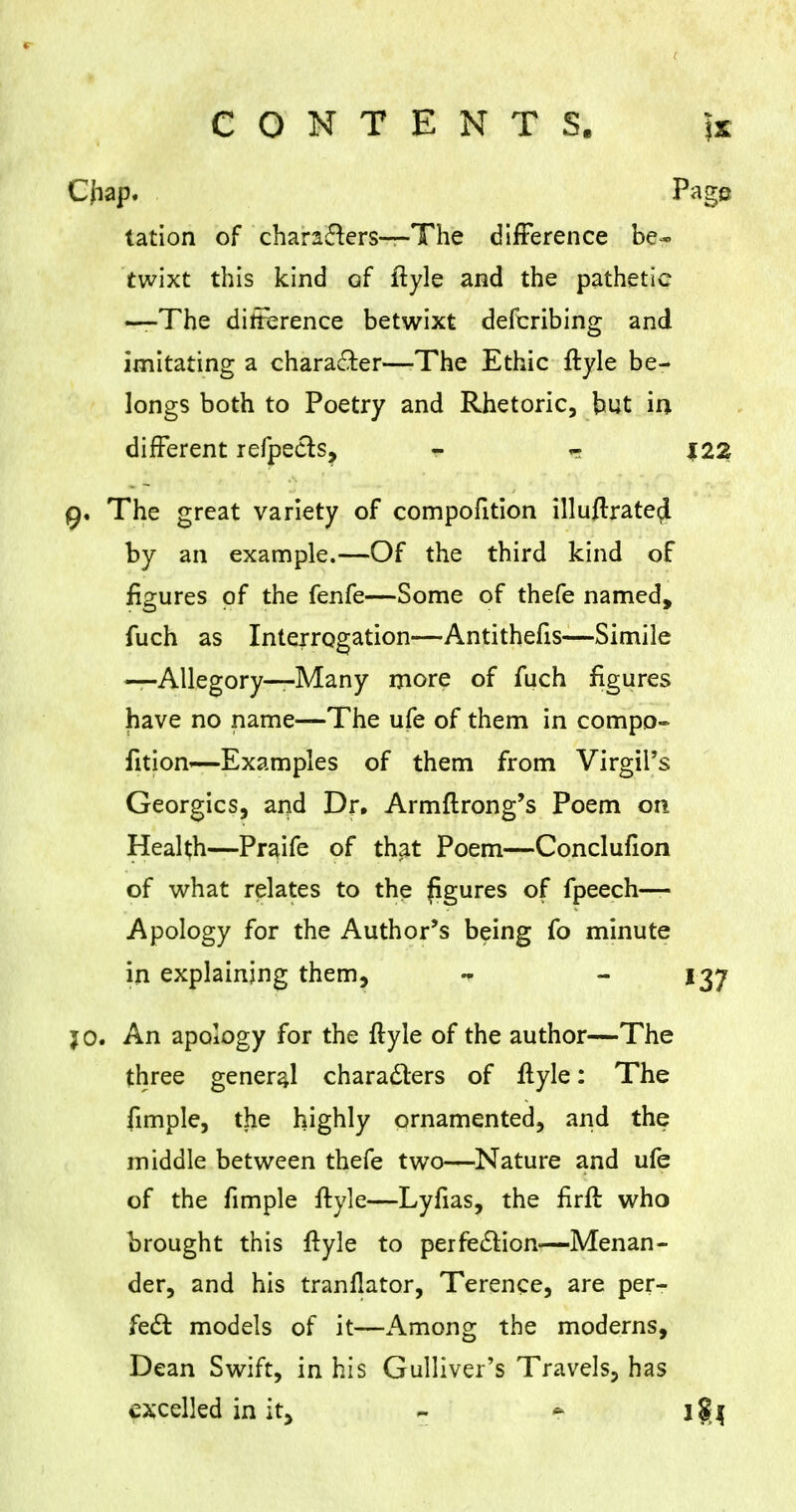 Cjiap. Page tation of characters—The difference be- twixt this kind of ftyle and the pathetic —The difference betwixt defcribing and imitating a character—-The Ethic ftyle be- longs both to Poetry and Rhetoric, but in, different refpecls, * « 122 9. The great variety of compofition illuflrate^ by an example.—Of the third kind of figures of the fenfe—Some of thefe named, fuch as Interrogation—Antithefis—Simile —Allegory—Many more of fuch figures have no name—The ufe of them in compo- fition—Examples of them from Virgil's Georgics, and Dr. Armftrong's Poem on Health—Praife of that Poem—Conclufion of what relates to the figures of fpeech— Apology for the Author's being fo minute in explaining them, - 137 jo. An apology for the ftyle of the author—The three general characters of ftyle: The fimple, the highly ornamented, and the middle between thefe two—Nature and ufe of the fimple ftyle—Lyfias, the firft: who brought this ftyle to perfection—Menan- der, and his tranflator, Terence, are per- fect models of it—Among the moderns, Dean Swift, in his Gulliver's Travels, has excelled in it, ~ $ j${