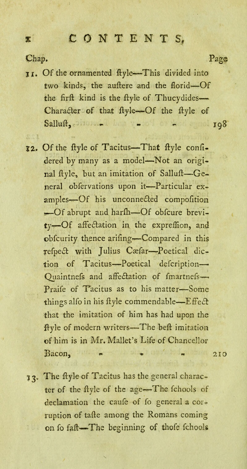 Chap. j I. Of the ornamented ftyle-^~This divided into two kinds, the auftere and the florid—Of the firft kind is the ftyle of Thucydides— Character of that ftyle-—Of the ftyle of Salluft, - 12. Of the ftyle of Tacitus—That ftyle confi* dered by many as a model—Not an origi- nal ftyle, but an imitation of Salluft—-Ge- neral obfervations upon it—Particular ex- amples—Of his unconnected compofition 9—Of abrupt and harm-—Of obfcure brevi- ty—Of affectation in the expreffion, and ©bfcurity thence arifing--—Compared in this ?efpe£i: with Julius Csefar—^Poetical dic- tion of Tacitus—Poetical defcription— Quaintnefs and affectation of fmartnefs—. Praife of Tacitus as to his matter—Some things alfo in his ftyle commendable—Effect that the imitation of him has had upon the ftyle of modern writers—The beft imitation of him is in Mr. Mallet's Life of Chancellor Bacon, w * « 33, The ftyle of Tacitus has the general charac- ter of the ftyle of the age<—The fchools of declamation the caufe of fo general a cor- ruption of tafte among the Romans coming on fo faft—The beginning of thofe fchools