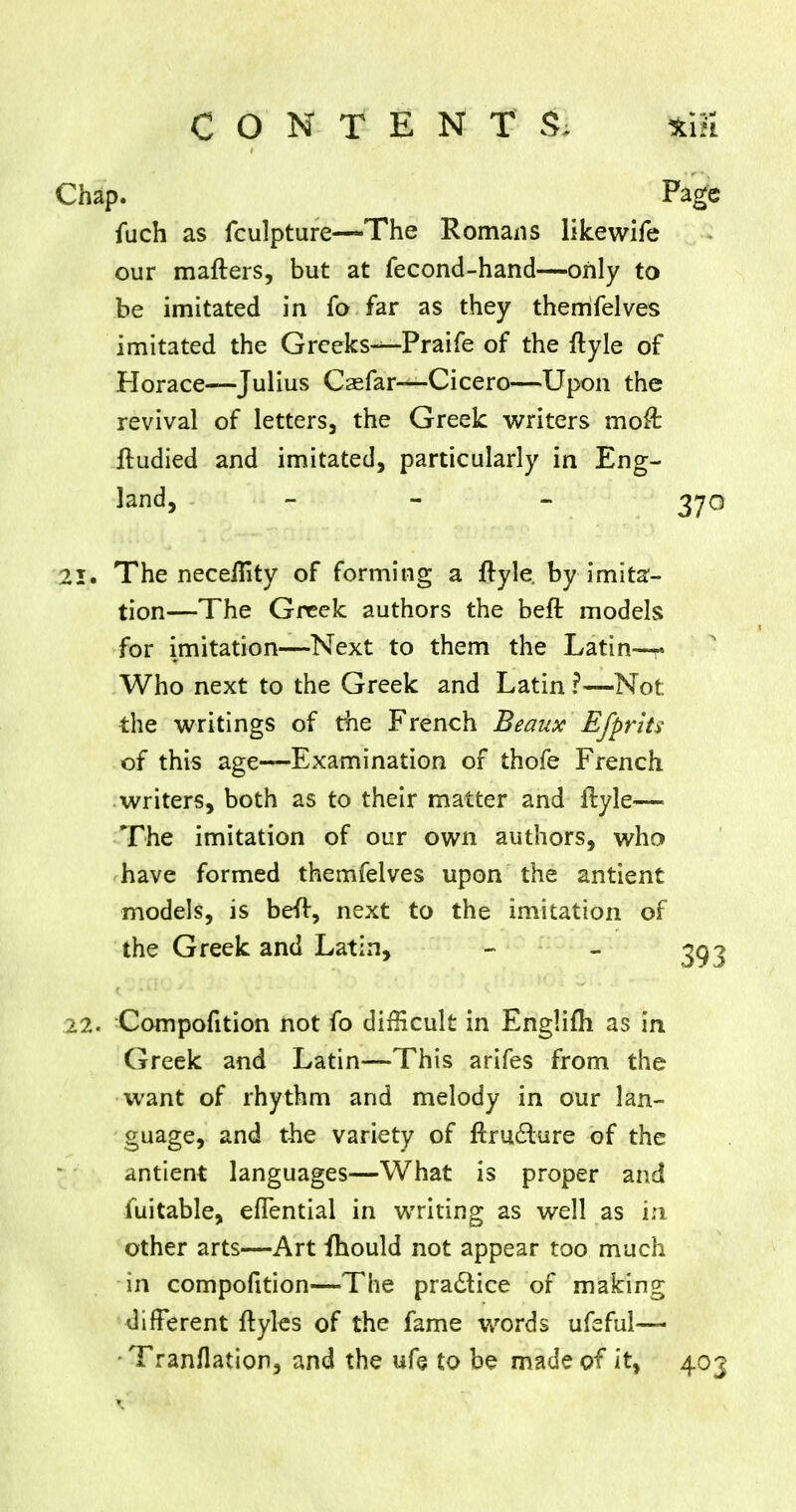 Chap. Page fuch as fculpture—The Romans likewife our matters, but at fecond-hand—only to be imitated in fo far as they themfelves imitated the Greeks-^-Praife of the ftyle of Horace—Julius Caefar—-Cicero—Upon the revival of letters, the Greek writers moft lludied and imitated, particularly in Eng- land, - - - 370 21. The neceflity of forming a fryle by imita- tion—The Greek authors the beft models for imitation—Next to them the Latin-r Who next to the Greek and Latin?—Not the writings of the French Beaux' Efprits of this age—Examination of thofe French writers, both as to their matter and flyle— The imitation of our own authors, who have formed themfelves upon the antient models, is beft, next to the imitation of the Greek and Latin, - - 393 22. Compofition not fo difficult in Englifli as in Greek and Latin—This arifes from the want of rhythm and melody in our lan- guage, and the variety of ftructure of the antient languages—What is proper and fuitable, efTential in writing as well as in other arts—Art fhould not appear too much in compofition—The practice of making different ftyles of the fame words ufeful— Tranflation, and the ufe to be made of it, 403