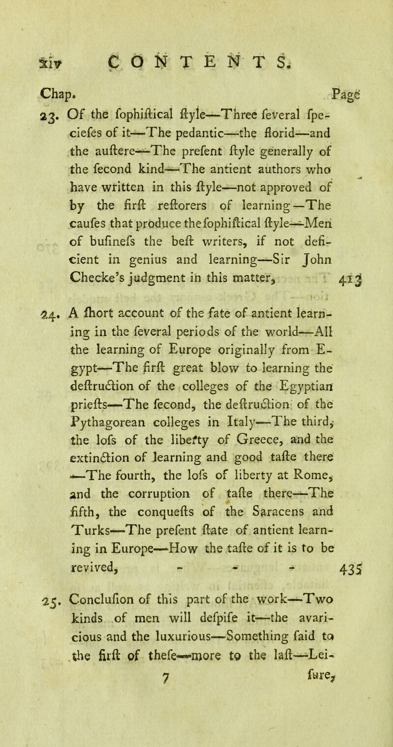 Chap. Page 23. Of the fophiftical ilyle—-Three feveral fpe- ciefes of it—-The pedantic—^the florid—and the auftere—The prefent ftyle generally of the fecond kind—The antient authors who have written in this ftyle—not approved of by the firft reftorers of learning—The caufes that produce the fophiftical ftyle—Men of bufinefs the beft writers, if not defi- cient in genius and learning—Sir John Checke's judgment in this matter^ 413 24. A fliort account of the fate of antient learn- ing in the feveral periods of the world—All the learning of Europe originally from E- gypt—The firft great blow to learning the deftruction of the colleges of the Egyptian priefts—The fecond, the destruction of the Pythagorean colleges in Italy—The third,- the lofs of the liberty of Greece, and the extinction of learning and good tafte there *—The fourth, the lofs of liberty at Rome, and the corruption of tafte there—The fifth, the conquefts of the Saracens and Turks—The prefent ft>ate of antient learn- ing in Europe—How the tafte of it is to be revived, - 435 25. Conclufion of this part of the work—Two kinds of men will defpife it—the avari- cious and the luxurious—Something faid to> the firft of thefe-~more to the laft—Lei- 7 fure?