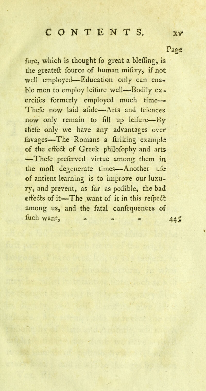 fure, which is thought fo great a blenmg, is the greater! fource of human mifery, if not well employed—Education only can ena- ble men to employ leifure well—Bodily ex- ercifes formerly employed much time— Thefe now laid afide—Arts and fciences now only remain to fill up leifure—By thefe only we have any advantages over favages—The Romans a flriking example of the effecT: of Greek philofophy and arts —Thefe preferved virtue among them in the moft degenerate times—Another ufe of antient learning is to improve our luxu- ry, and prevent, as far as poffible, the bad efFects of it—The want of it in this refpeft among us, and the fatal confequences of fuch want, * m - - 445