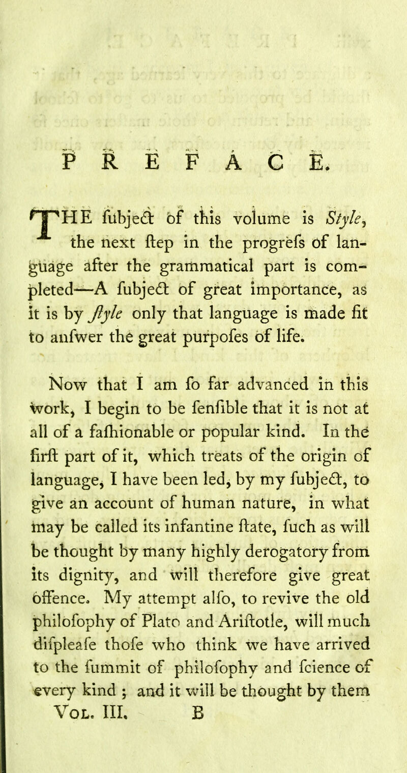 PREFACE HTHE fubjeft of this volume is Style, the next ftep in the progrefs of lan- guage after the grammatical part is com- pleted—A fubjecl: of great importance, as it is by Jlyk only that language is made fit to anfwer the great purpofes of life. Now that I am fo far advanced in this work, I begin to be fenfible that it is not at all of a fafhionable or popular kind. In the firft part of it, which treats of the origin of language* I have been led, by my fubjecl:, to give an account of human nature, in what may be called its infantine ftate, fuch as will be thought by many highly derogatory from its dignity, and will therefore give great offence* My attempt alfo, to revive the old philofophy of Plato and Ariftotle, will much difpleafe thofe who think we have arrived to the fummit of philofophy and fcience of every kind ; and it will be thought by them Vol. III. B