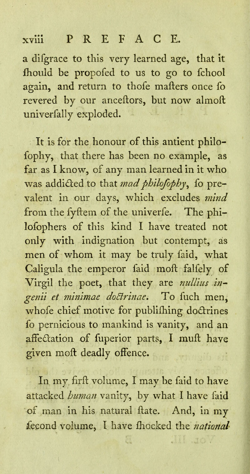 a difgrace to this very learned age, that it fhould be propofed to us to go to fchool again, and return to thofe matters once fo revered by our anceftors, but now almoft univerfally exploded. It is for the honour of this antient philo- fophy, that there has been no example, as far as I know, of any man learned in it who was addicted to that madphilofophy^ fo pre- valent in our days, which excludes mind from the fyftem of the univerfe. The phi- lofophers of this kind I have treated not only with indignation but contempt, as men of whom it may be truly fa id, what Caligula the emperor faid moft falfely of Virgil the poet, that they are nulliiis in- genii et minimae doBrinae. To fuch men, whofe chief motive for publifhing doctrines fo pernicious to mankind is vanity, and an affectation of fuperior parts, I muft have given moft deadly offence. In my firft volume, I may be faid to have attacked human vanity, by what I have faid of man in his natural ftate. And, in my fecond volume, I have mocked the national