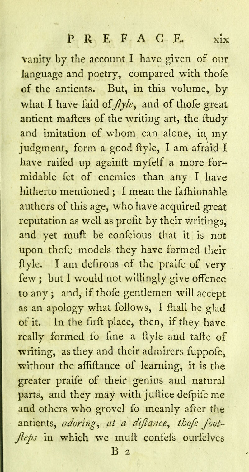 Vanity by the account I have given of our language and poetry, compared with thofe of the antients. But, in this volume, by what I have faid of Jlylei and of thofe great antient matters of the writing art, the fludy and imitation of whom can alone, in^ my judgment, form a good ftyle, I am afraid I have raifed up againft myfelf a more for- midable fet of enemies than any I have hitherto mentioned ; I mean the fafhionable authors of this age, who have acquired great reputation as well as profit by their writings, and yet muft be confcious that it is not upon thofe models they have formed their ftyle. I am defirous of the praife of very few ; but I would not willingly give offence to any ; and, if thofe gentlemen will accept as an apology what follows, I fhall be glad of it. In the firft place, then, if they have really formed fo fine a ftyle and tafte of writing, as they and their admirers fuppofe, without the afliftance of learning, it is the greater praife of their genius and natural parts, and they may with juftice defpife me and others who grovel fo meanly after the antients, adoring, at a dijlance, thofe foot- fleps in which we muft confefs ourfelves B 2
