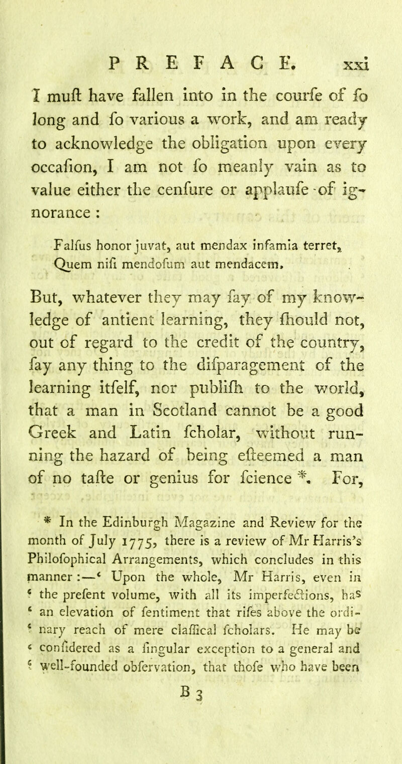 I muft have fallen into in the courfe of fo long and fo various a work, and am ready to acknowledge the obligation upon every occafion, I am not fo meanly vain as to value either the cenfure or applaufe-of ig- norance : Falfus honor juvat, aut mendax infamia terret, Quem nifi mendofum aut mendacem, But, whatever they may fay of my know- ledge of antient learning, they fhould not, out of regard to the credit of the country, fay any thing to the difparagement of the learning itfelf, nor publifh to the world, that a man in Scotland cannot be a good Greek and Latin fcholar, without run- ning the hazard of being efteemed a man of no tafte or genius for fcience % For, * In the Edinburgh Magazine and Review for the month of July 1775? there is a review of Mr Harris's Philofophical Arrangements, which concludes in this manner :—' Upon the whole, Mr Harris, even in * the prefent volume, with all its imperfections, has f an elevation of fentiment that rifes above the ordi- 4 nary reach of mere ciafTical fcholars. He may be i comldered as a fingular exception to a general and \ well-founded obfervation, that thofe who have been B3