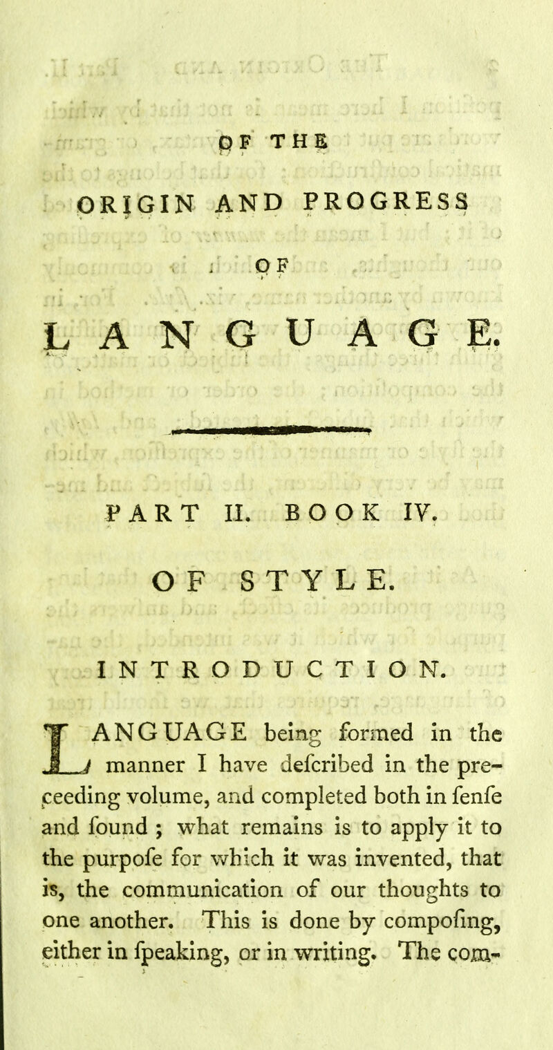 OF THE ORIGIN AND PROGRESS OF LANGUAGE. PART II. BOOK IV. OF STYLE. INTRODUCTION. LANGUAGE being formed in the manner I have defcribed in the pre- ceding volume, and completed both in fenfe and found ; what remains is to apply it to the purpofe for which it was invented, that is, the communication of our thoughts to one another. This is done by compofmg, either in fpeaking, or in writing. The com-