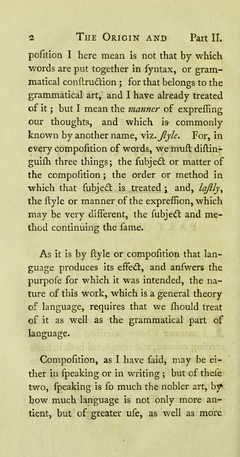 pofition I here mean is not that by which words are put together in fyntax, or gram- matical eonftru&ion ; for that belongs to the grammatical art, and I have already treated of it; but I mean the manner of exprefling our thoughts, and which is- commonly known by another name, viz. Jiyle. For, in every compofition of words, we muft diftin- guim three things; the fubjed: or matter of the compofition; the order or method in which that fubje£t is treated ; and, lajlly^ the ftyle or manner of the expreflion, which may be very different, the fubjedt and me- thod continuing the fame. As it is by ftyle or compofition that lan- guage produces its effect, and anfwers the purpofe for which it was intended, the na- ture of this work, which is a general tneory of language, requires that we mould treat of it as well as the grammatical part of language. Compofition, as I have faid, may be ei* ther in fpeaking or in writing ; but of thefe two, fpeaking is fo much the nobler art, by* bow much language is not only more an- tic nt, but of greater ufe, as well as more