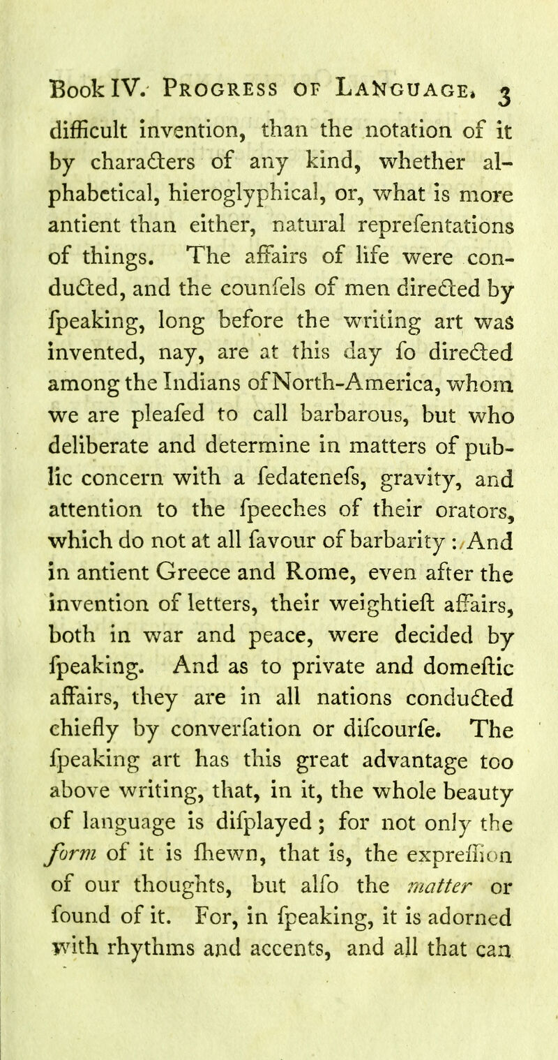 difficult invention, than the notation of it by chara&ers of any kind, whether al- phabetical, hieroglyphical, or, what is more antient than either, natural reprefentations of things. The affairs of life were con- duced, and the counfels of men directed by fpeaking, long before the writing art was invented, nay, are at this day fo direded among the Indians of North-America, whom we are pleafed to call barbarous, but who deliberate and determine in matters of pub- lic concern with a fedatenefs, gravity, and attention to the fpeeches of their orators, which do not at all favour of barbarity -. And in antient Greece and Rome, even after the invention of letters, their weightier!: affairs, both in war and peace, were decided by fpeaking. And as to private and domeftic affairs, they are in all nations conduced chiefly by converfation or difcourfe. The fpeaking art has this great advantage too above writing, that, in it, the whole beauty of language is difplayed; for not only the form of it is fhewn, that is, the expreffion of our thoughts, but alfo the matter or found of it. For, in fpeaking, it is adorned with rhythms and accents, and all that can