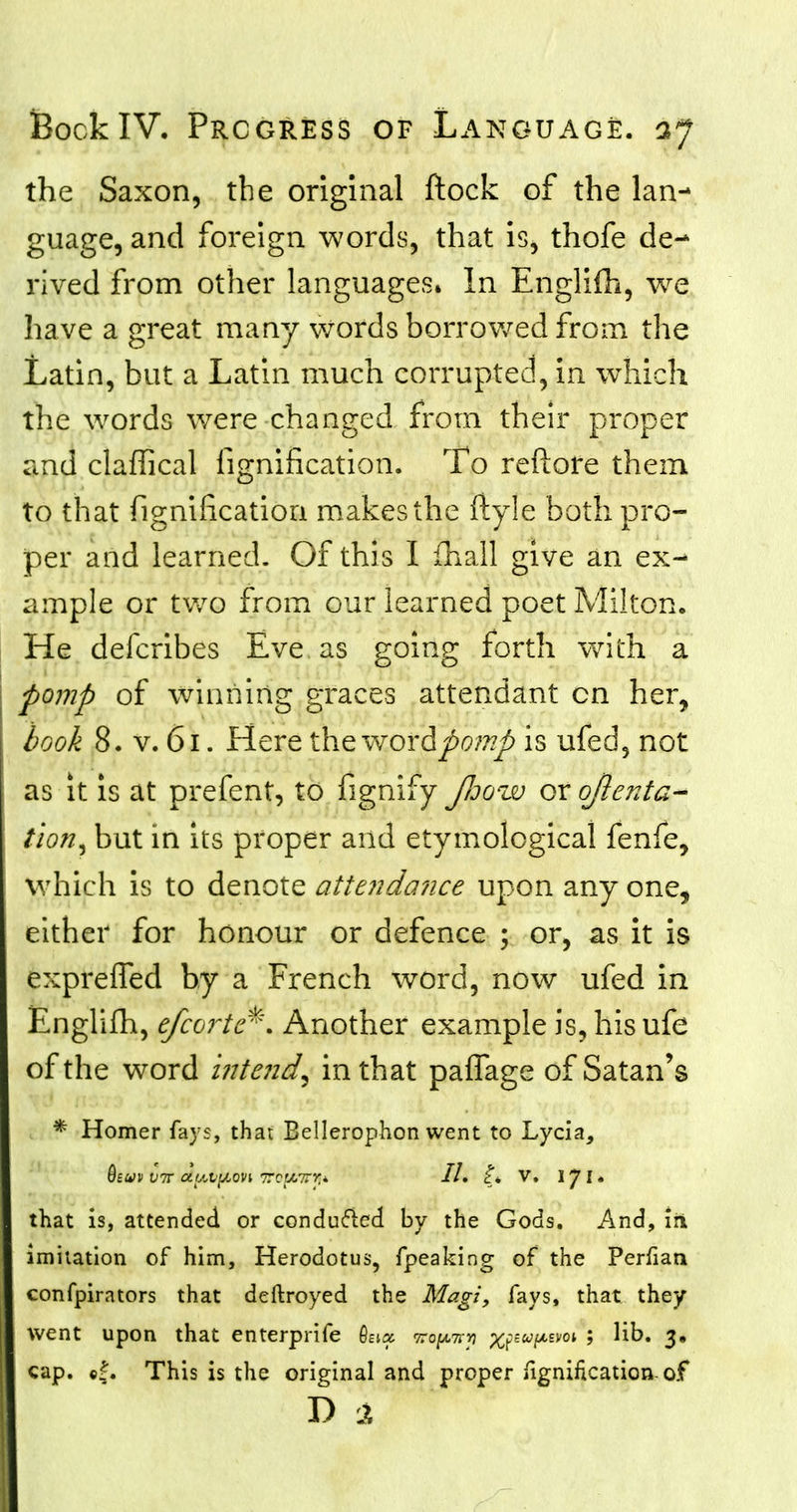 the Saxon, the original flock of the lan- guage, and foreign words, that is, thofe de- rived from other languages. In Englifh, we have a great many words borrowed from the Latin, but a Latin much corrupted, in which the words were changed from their proper and claffical fignification. To refiore them to that fignification makes the ftyle both pro- per and learned. Of this I fhall give an ex- ample or two from our learned poet Milton. He defcribes Eve as going forth witB a pomp of winning graces attendant cn her, book 8. v. 61. Here the woxdpomp is ufed, not as it is at prefent, to fignify JJjqw or ojienta- tion, but in its proper and etymological fenfe, which is to denote attendance upon any one, either for honour or defence ; or, as it is exprefled by a French word, now ufed in Englifh, efcortc*\ Another example is, his ufe of the word intend, in that paffage of Satan's * Homer fays, that Bellerophon went to Lycia, Qbw vtt oLy^vy^ovi ttoUiTTy,* II, I* V. 17N that is, attended or conduced by the Gods. And, in imitation of him, Herodotus, fpeaking of the Perfian confpirators that deftroyed the Magi, fays, that they went upon that enterprife hix ko^kyi ^ufAiwi ; Hb. 3, cap. »f. This is the original and proper fignification-of D 1