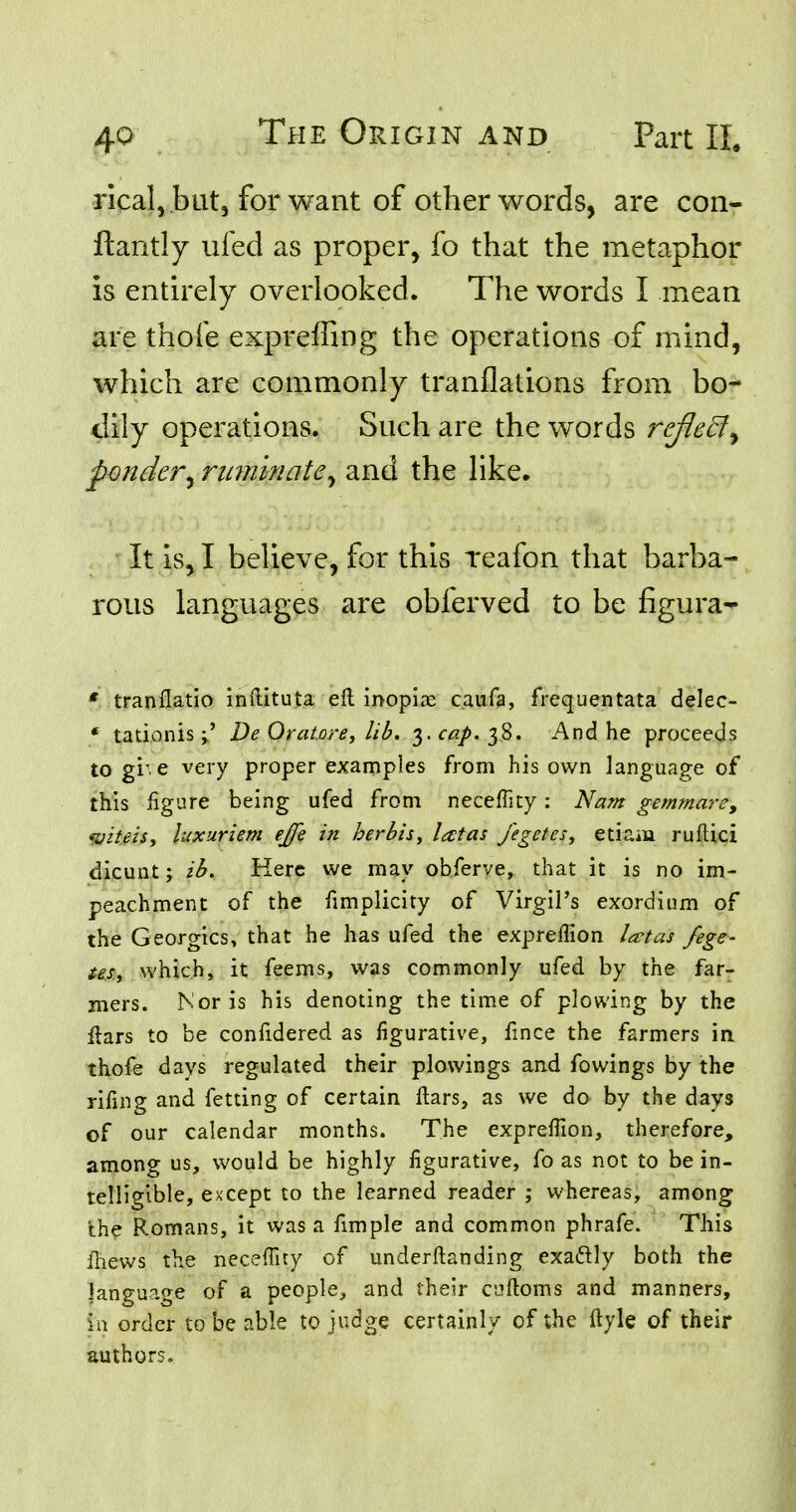 rical, .but, for want of other words, are con- ftantly ufed as proper, fo that the metaphor is entirely overlooked. The words I mean are thole expreffing the operations of mind, which are commonly tranflations from bo- dily operations. Such are the words reflect, ponder, ruminate, and the like. It is, I believe, for this reafon that barba- rous languages are obferved to be figura- * tranflatio inftituta eft inopiae caufa, frequentata delec- « tationis De Qratore, lib. 3. cap. 3S. And he proceeds to give very proper examples from his own language of this figure being ufed from neceflicy: Nam gemmare, «viteis, luxuriem ejfe in herbis, l<ttas fegetes, etiam ruftici dicunt; ib. Kerc we may obferve, that it is no im- peachment of the fimplicity of VirgiPs exordium of the Georgics, that he has ufed the expreflion lectas fege- us., which, it feems, was commonly ufed by the far- mers. Nor is his denoting the time of plowing by the ftars to be confidered as figurative, fince the farmers in thofe days regulated their plowings and fowings by the rifing and fetting of certain ftars, as we do by the days of our calendar months. The expreflion, therefore, among us, would be highly figurative, fo as not to be in- telligible, except to the learned reader ; whereas, among the Romans, it was a fimple and common phrafe. This fhews the neceffity of underftanding exa&ly both the language of a people, and their caftoms and manners, ia order to be able to judge certainly of the ftyle of their authors.