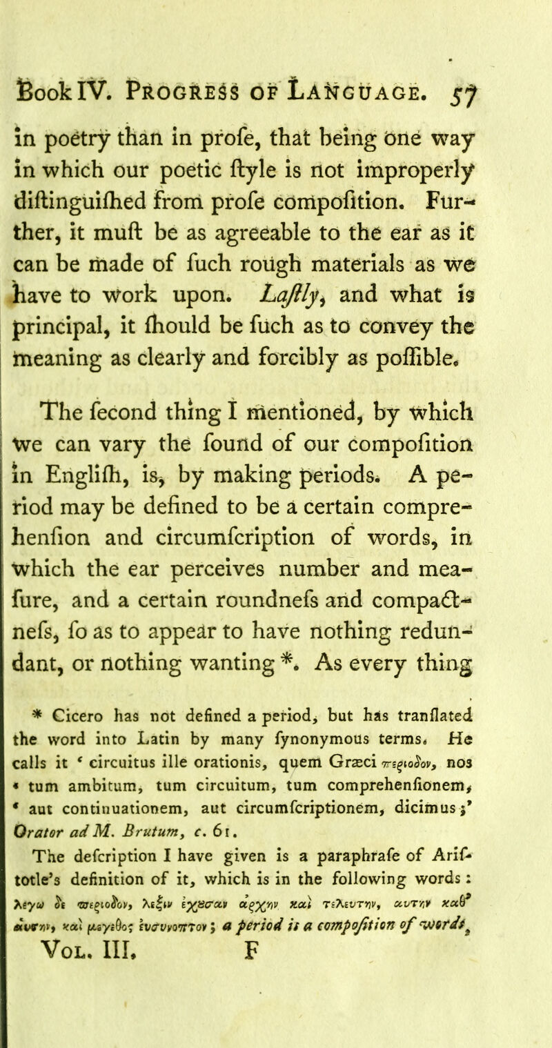 in poetry than in profe, that being one way in which our poetic ftyle is not improperly diftinguiftied from profe compofition. Fur- ther, it muft be as agreeable to the ear as it can be made of fuch rough materials as we have to work upon. La/lly, and what is principal, it mould be fuch as to convey the meaning as clearly and forcibly as poffible. The fecond thing I mentioned, by which We can vary the found of our compofition in Englifh, is^ by making periods, A pe- riod may be defined to be a certain compre- henfion and circumfcription of words, in Which the ear perceives number and mea- fure, and a certain roundnefs and compadt- nefs, fo as to appear to have nothing redun- dant, or nothing wanting *. As every thing * Cicero has not defined a period^ but has tranflated the word into Latin by many fynonymous terms* He calls it ' circuitus ille orationis, quern Grseci mpafaj nos « turn ambitum, turn circuitum, turn comprehenfionem, ' aut continuationem, aut circumfcriptionem, dicimusj* Orator adM. Brutum, ?. 6l. The defcription I have given is a paraphrafe of Arif- totle's definition of it, which is in the following words: *wr/ji, yat fAsy.Oo; (vavvairTov; a period is a compofition of <wtrdfi