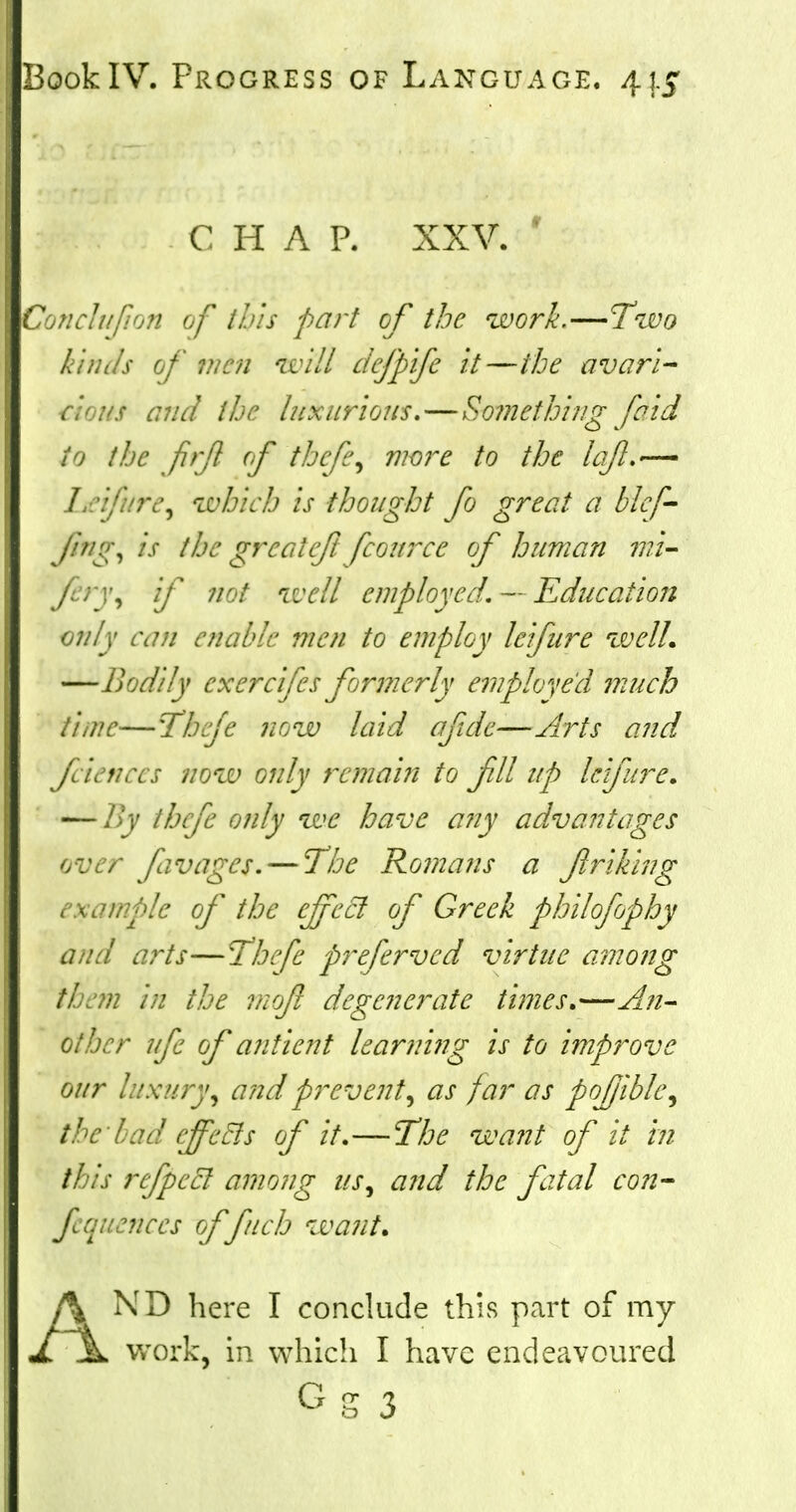 CHAP. XXV. Gonclujion of this part of the work.—Two kinds of wen will defpife it—the avari- cious and the luxurious. — Something [aid to the fir ft of thefts wore to the Lift.— / '.'/. /'v, which is thought fo great a blcf- fng, is the greateft fcource of human mi- fn\ if not well employed. — Education only can enable men to employ lei fur e well. —Bodily cxercifes formerly employed much time—Thefe now laid aftdc—Arts and fcienccs now only remain to fll up lefure. — By thefe only we have any advantages over favages. — The Romans a friking example of the effect of Greek philofophy and arts—Thefe preferved virtue among them in the mo/t degenerate times.—An- other ufe of antient learning is to improve our luxury, and prevent, as far as pofible, the Lad effects of it.—The want of it in 1 is rcfpeel among us, and the fatal con- fluences of fitch want. A ND here I conclude this part of my JL jL work, in which I have endeavoured Gg 3