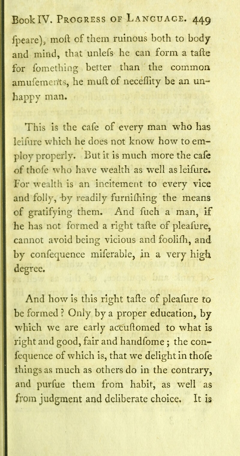 fpeare), moft of them ruinous both to body and mind, that unlefs he can form a tafte for fomething better than the common amufemciYts, he muftof neceflity be an un- happy man. This is the cafe of every man who has leifure which he does not know how to em- ploy properly. But it is much more the cafe of thole who have wealth as well as leifure. For wealth is an incitement to every vice and folly, -by readily furniihing the means of gratifying them. And fnch a man, if he has not formed a right tafte of pleafure, cannot avoid being vicious and foolifh, and by confequence miferable, in a very high degree. And how is this right tafte of pleafure to be formed ? Only by a proper education, by which we are early accuftomed to what is right and good, fair and handfome ; the con- fequence of which is, that we delight in thofe things as much as others do in the contrary, and purfue them from habit, as wrell as from judgment and deliberate choice. It is