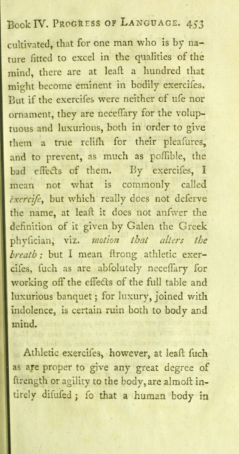 cultivated, that for one man who is by na- ture fitted to excel in the qualities of the mind, there are at leaft a hundred that might become eminent in bodily exercifes, But if the exercifes were neither of ufe nor ornament, they are neceflary for the volup- tuous and luxurious, both in order to give them a true rclifh for their pleafures, and to prevent, as much as poffible, the bad effects of them. By exercifes, I mean not what is commonly called cxcrcife, but which really does not deferve the name, at leaft it does not anfwer the definition of it given by Galen the Greek phylician, viz. motion that alters the breath ; but I mean ftrong athletic exer- cifes, fuch as are abfolutely neceflary for working off the effects of the full table and luxurious banquet; for luxury, joined with j indolence, is certain ruin both to body and mind. Athletic exercifes, however, at leaft fuch as are proper to give any great degree of firength or agility to the body, are almoft in- tirely difufed ; fo that a human body in