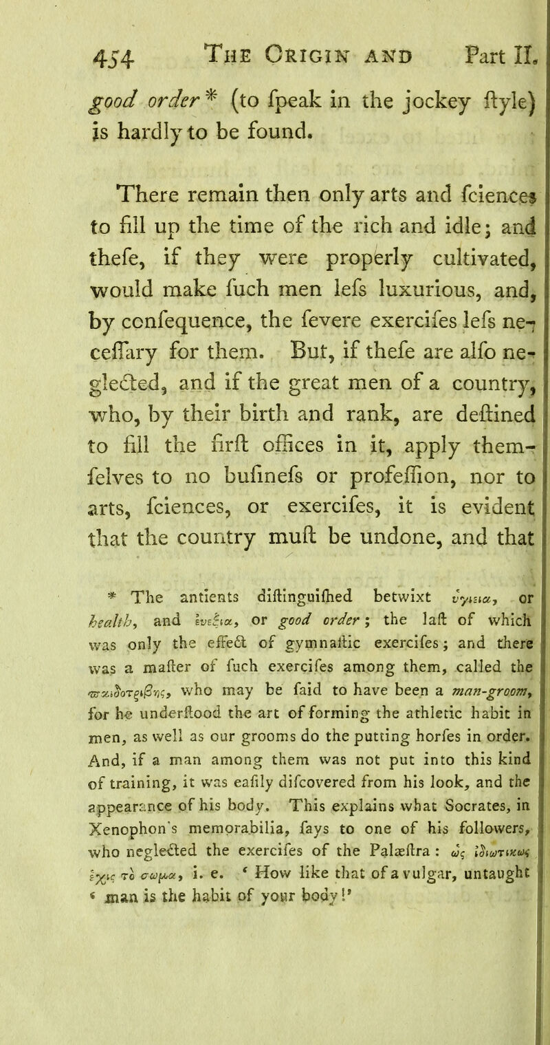 good order* (to fpeak in the jockey ftyle) js hardly to be found. There remain then only arts and fciences to nil up the time of the rich and idle; and thefe, if they were properly cultivated, would make fuch men lefs luxurious, and, by confequence, the fevere exercifes lefs ne-? ceffary for them. But, if thefe are alfo ne^ gle&ed, and if the great men of a country, who, by their birth and rank, are deftined to fill the firft offices in it, apply them-? felves to no bufmefs or profeffion, nor to arts, fciences, or exercifes, it is evident that the country mull be undone, and that * The antients diftinguifhed betwixt vyma, or health, and evdiot, or good order; the laft of which was only the effect of gymnartic exercifes; and there was a mailer of fuch exercifes among them, called the >m.%i$oTZ$'K> who may be faid to have been a man-groom, for \i% und^rflood the art of forming the athletic habit in men, as well as our grooms do the putting horfes in order. And, if a man among them was not put into this kind of training, it was eafily difcovered from his look, and the appearance of his body. This explains what Socrates, in Xenophon s memorabilia, fays to one of his followers, who neglected the exercifes of the Palaeftra : uq ISiutiki*; ?*X)c to cop*, i. e. * How like that of a vulgar, untaught < man is the habit of your body !*