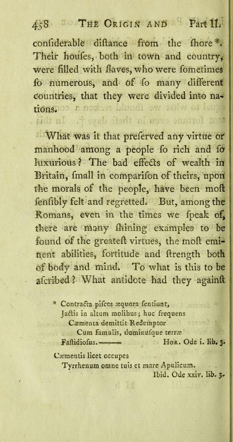 confiderable diftance from the more*. Their houfes, both in town and country^ ! were filled with Saves, who were fometimes fb numerous, and of fo many different countries, that they were divided into na- tions. What was it that preferved any virtue ot manhood among a people fo rich and (6 luxurious ? The bad effects of wealth in Britain, fmall in comparifon of theirs, upori the morals of the people, have been moft feilfibly felt and regretted* But, among the Romans, even in the times we fpeak of* there are many mining examples to be found of the greateft virtues, the molt emi- nent abilities, fortitude and ftrength both of body and mind. To what is this to be afcribed I What antidote had they againft * Contra<fta pifces cequcra fentiunt, Jaftis in altum niolibus; hue frequens Ccementa demittit Redemptor Cum famulis, dominufque terras Paftidiofus.—~ Hor. Ode i. Kb, J. Csementis licet occupes Tyrrhenum omne tuis et mare Apulkum. Ibid. Ode xxiv, lib,