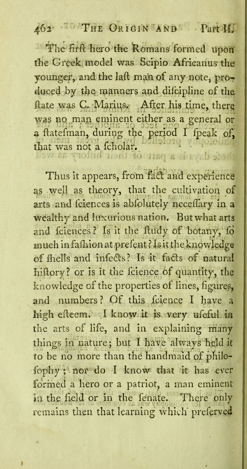 The firft hero the Romans formed upon the Greek model was Scipio Africanus the younger, and the laft man of any note, pro- duced by the manners and diicipline of the ftate was C. Marios. After his time, there was no man eminent either as a general or a ftatefman, during the period I fpeak of, that was not a fcholaiy Thus it appears, from fi&t and experience' as well as theory, that the cultivation of arts and fciences is abfolutely neceffary in a wealthy and luxurious nation. But what arts and fciences ? Is it the ftudy of botany, fo much in faihion at prefent I Is it the knowledge of fhells and infects? Is it fads of natural iiiftory? or is it the fcience of quantity, the knowledge of the properties of lines, figures, and numbers ? Of this fcience I have a high efteem* I know it is very ufeful in the arts of life, and in explaining many things in nature; but I have always held it to be no more than the handmaid of philo- jhphy ; nor do I know that it has ever formed a hero or a patriot, a man eminent in the field or in the fenate. There only remains then that learning which preferved